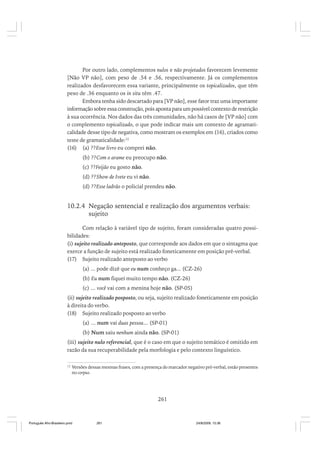 Por outro lado, complementos nulos e não projetados favorecem levemente
[Não VP não], com peso de .54 e .56, respectivamente. Já os complementos
realizados desfavorecem essa variante, principalmente os topicalizados, que têm
peso de .36 enquanto os in situ têm .47.
Embora tenha sido descartado para [VP não], esse fator traz uma importante
informação sobre essa construção, pois aponta para um possível contexto de restrição
à sua ocorrência. Nos dados das três comunidades, não há casos de [VP não] com
o complemento topicalizado, o que pode indicar mais um contexto de agramaticalidade desse tipo de negativa, como mostram os exemplos em (16), criados como
teste de gramaticalidade:12
(16) (a) ??Esse livro eu comprei não.
(b) ??Com o arame eu preocupo não.
(c) ??Feijão eu gosto não.
(d) ??Show de Ivete eu vi não.
(d) ??Esse ladrão o policial prendeu não.

10.2.4 Negação sentencial e realização dos argumentos verbais:
sujeito
Com relação à variável tipo de sujeito, foram consideradas quatro possibilidades:
(i) sujeito realizado anteposto, que corresponde aos dados em que o sintagma que
exerce a função de sujeito está realizado foneticamente em posição pré-verbal.
(17) Sujeito realizado anteposto ao verbo
(a) ... pode dizê que eu num conheço ga... (CZ-26)
(b) Eu num fiquei muito tempo não. (CZ-26)
(c) ... você vai com a menina hoje não. (SP-05)
(ii) sujeito realizado posposto, ou seja, sujeito realizado foneticamente em posição
à direita do verbo.
(18) Sujeito realizado posposto ao verbo
(a) ... num vai duas pessoa... (SP-01)
(b) Num saiu nenhum ainda não. (SP-01)
(iii) sujeito nulo referencial, que é o caso em que o sujeito temático é omitido em
razão da sua recuperabilidade pela morfologia e pelo contexto linguístico.
12

Versões dessas mesmas frases, com a presença do marcador negativo pré-verbal, estão presentes
no corpus.

261

Português Afro-Brasileiro.pmd

261

24/8/2009, 15:36

 