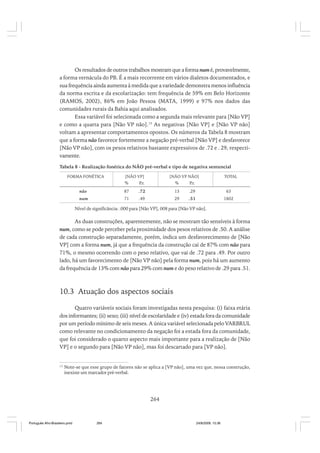 Os resultados de outros trabalhos mostram que a forma num é, provavelmente,
a forma vernácula do PB. É a mais recorrente em vários dialetos documentados, e
sua frequência ainda aumenta à medida que a variedade demonstra menos influência
da norma escrita e da escolarização: tem frequência de 59% em Belo Horizonte
(RAMOS, 2002), 86% em João Pessoa (MATA, 1999) e 97% nos dados das
comunidades rurais da Bahia aqui analisados.
Essa variável foi selecionada como a segunda mais relevante para [Não VP]
e como a quarta para [Não VP não].15 As negativas [Não VP] e [Não VP não]
voltam a apresentar comportamentos opostos. Os números da Tabela 8 mostram
que a forma não favorece fortemente a negação pré-verbal [Não VP] e desfavorece
[Não VP não], com os pesos relativos bastante expressivos de .72 e . 29, respectivamente.
Tabela 8 - Realização fonética do NÃO pré-verbal e tipo de negativa sentencial
FORMA FONÉTICA

[NÃO VP]

[NÃO VP NÃO]

%

TOTAL

%

P.r.

P.r.

não

87

.72

13

.29

63

num

71

.49

29

.51

1802

Nível de significância: .000 para [Não VP], 008 para [Não VP não].

As duas construções, aparentemente, não se mostram tão sensíveis à forma
num, como se pode perceber pela proximidade dos pesos relativos de .50. A análise
de cada construção separadamente, porém, indica um desfavorecimento de [Não
VP] com a forma num, já que a frequência da construção cai de 87% com não para
71%, o mesmo ocorrendo com o peso relativo, que vai de .72 para .49. Por outro
lado, há um favorecimento de [Não VP não] pela forma num, pois há um aumento
da frequência de 13% com não para 29% com num e do peso relativo de .29 para .51.

10.3 Atuação dos aspectos sociais
Quatro variáveis sociais foram investigadas nesta pesquisa: (i) faixa etária
dos informantes; (ii) sexo; (iii) nível de escolaridade e (iv) estada fora da comunidade
por um período mínimo de seis meses. A única variável selecionada pelo VARBRUL
como relevante no condicionamento da negação foi a estada fora da comunidade,
que foi considerado o quarto aspecto mais importante para a realização de [Não
VP] e o segundo para [Não VP não], mas foi descartado para [VP não].

15

Note-se que esse grupo de fatores não se aplica a [VP não], uma vez que, nessa construção,
inexiste um marcador pré-verbal.

264

Português Afro-Brasileiro.pmd

264

24/8/2009, 15:36

 