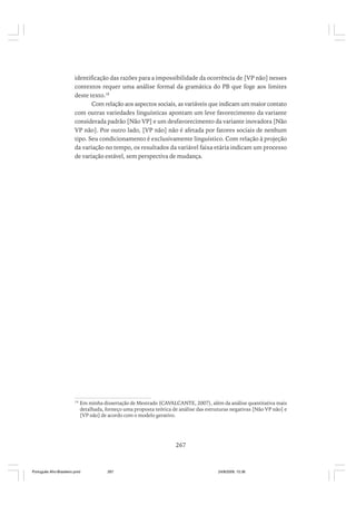 identificação das razões para a impossibilidade da ocorrência de [VP não] nesses
contextos requer uma análise formal da gramática do PB que foge aos limites
deste texto.18
Com relação aos aspectos sociais, as variáveis que indicam um maior contato
com outras variedades linguísticas apontam um leve favorecimento da variante
considerada padrão [Não VP] e um desfavorecimento da variante inovadora [Não
VP não]. Por outro lado, [VP não] não é afetada por fatores sociais de nenhum
tipo. Seu condicionamento é exclusivamente linguístico. Com relação à projeção
da variação no tempo, os resultados da variável faixa etária indicam um processo
de variação estável, sem perspectiva de mudança.

18

Em minha dissertação de Mestrado (CAVALCANTE, 2007), além da análise quantitativa mais
detalhada, forneço uma proposta teórica de análise das estruturas negativas [Não VP não] e
[VP não] de acordo com o modelo gerativo.

267

Português Afro-Brasileiro.pmd

267

24/8/2009, 15:36

 