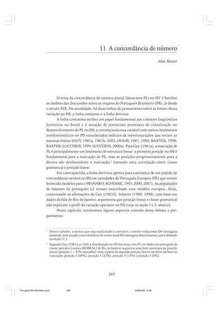 11 A concordância de número
Alan Baxter

O tema da concordância de número plural (doravante PL) no SN1 é familiar
no âmbito das discussões sobre as origens do Português Brasileiro (PB), já desde
o século XIX. Na atualidade, há duas linhas de pensamento sobre as fontes dessa
variação no PB: a linha contatista e a linha derivista.
A linha contatista atribui um papel fundamental aos contatos linguísticos
históricos no Brasil e à atuação de potenciais processos de crioulização no
desenvolvimento do PL no SN, e correlaciona essa variável com outros fenômenos
morfossintáticos no PB considerados indícios de reestruturações que teriam as
mesmas fontes (GUY, 1981a, 1981b, 2005; HOLM, 1987, 1992; BAXTER, 1998;
BAXTER; LUCCHESI, 1999; LUCCHESI, 2000a). Para Guy (1981a), a marcação de
PL é principalmente um fenômeno de estrutura linear: a primeira posição no SN é
fundamental para a marcação de PL, mas as posições progressivamente para a
direita são desfavoráveis à marcação;2 havendo uma correlação entre classe
gramatical e posição linear.
Em contrapartida, a linha derivista aponta para a presença de um padrão de
concordância variável no SN em variedades do Português Europeu (PE) que teriam
fornecido modelos para o PB (NARO; SCHERRE, 1993, 2000, 2007). As populações
de falantes de português L2 teriam exacerbado esse modelo europeu. Aliás,
contestando as afirmações de Guy (1981b), Scherre (1988, 1998), com base em
dados da fala do Rio de Janeiro, argumenta que posição linear e classe gramatical
não explicam o perfil da variação operante no PB (veja-se seção 11.3, abaixo).
Neste capítulo, retomamos alguns aspectos centrais desse debate e perguntamos:

1

Neste trabalho, a menos que seja explicitado o contrário, o termo tradicional SN (sintagma
nominal) será tratado como sinônimo do termo atual SD (sintagma determinante) que é definido
na seção 11.2.

2

Segundo Guy (1981a, p.168), a distribuição no SN dos itens com PL em dados do português da
classe operária (corpus MOBRAL) do Rio de Janeiro registrou uma forte presença na posição
inicial (posição 1 = 95% marcados), mas, a partir da segunda posição, houve um forte declínio na
marcação: posição 2 (28%), posição 3 (22%), posição 4 (13%) e posição 5 (0%).

269

Português Afro-Brasileiro.pmd

269

24/8/2009, 15:36

 