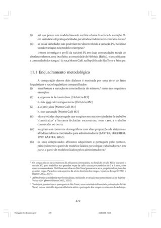 (i)

até que ponto um modelo baseado na fala urbana dá conta da variação PL
em variedades de português faladas por afrodescendentes em contextos rurais?

(ii)

se essas variedades não poderiam ter desenvolvido a variação PL, havendo
ou não variação nos modelos europeus?

Iremos investigar o perfil da variável PL em duas comunidades rurais de
afrodescendentes, uma brasileira: a comunidade de Helvécia (Bahia), e uma africana:
a comunidade dos tongas,3 da roça Monte Café, na República de São Tomé e Príncipe.

11.1 Enquadramento metodológico
A comparação desses dois dialetos é motivada por uma série de fatos
linguísticos e sociolinguísticos compartilhados:
(i)
manifestam a variação na concordância de número,4 como nos seguintes
exemplos:
(1)

a. as pessoa de la é muito bom. [Helvécia-M3]
b. bota duas culeres n’agua morna [Helvécia-M2]

(2)

a. os ôtros disse [Monte Café-H3]
b. issos coesa tudo [Monte Café-H3]

(ii)

são variedades de português que surgiram em microssociedades de trabalho
‘controladas’ e bastante fechadas: escravatura, num caso, e trabalho
contratado, no outro;

(iii)

surgiram em contextos demográficos com altas proporções de africanos e
afrodescendentes contratados para administradores (BAXTER; LUCCHESI,
1999; BAXTER, 2002);

(iv)

os seus antepassados africanos adquiriram o português pelo contato,
principalmente a partir de modelos falados por colegas trabalhadores e, em
parte, a partir de modelos falados pelos administradores;5

3

Os tongas são os descendentes de africanos contratados, no final do século XIX e durante o
século XX, para trabalhar nas grandes roças de café e cacau por períodos de 3 a 5 anos, com
contratos renováveis. Os filhos nascidos em São Tomé passaram a ser a propriedade de facto das
grandes roças. Para diversos aspectos da sócio-história dos tongas, vejam-se Rougé (1992) e
Baxter (2002, 2004).

4

Além de outras variáveis morfossintáticas, incluindo a variação nas concordâncias de SujeitoVerbo e SN gênero (Baxter 2002, 2003).

5

Também é possível que o português de São Tomé, uma variedade influenciada pelo crioulo de São
Tomé, tivesse exercido alguma influência sobre o português dos tongas em contatos fora da roça.

270

Português Afro-Brasileiro.pmd

270

24/8/2009, 15:36

 