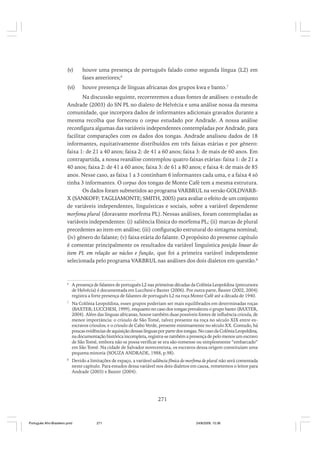 (v)

houve uma presença de português falado como segunda língua (L2) em
fases anteriores;6

(vi)

houve presença de línguas africanas dos grupos kwa e banto.7

Na discussão seguinte, recorreremos a duas fontes de análises: o estudo de
Andrade (2003) do SN PL no dialeto de Helvécia e uma análise nossa da mesma
comunidade, que incorpora dados de informantes adicionais gravados durante a
mesma recolha que forneceu o corpus estudado por Andrade. A nossa análise
reconfigura algumas das variáveis independentes contempladas por Andrade, para
facilitar comparações com os dados dos tongas. Andrade analisou dados de 18
informantes, equitativamente distribuídos em três faixas etárias e por gênero:
faixa 1: de 21 a 40 anos; faixa 2: de 41 a 60 anos; faixa 3: de mais de 60 anos. Em
contrapartida, a nossa reanálise contemplou quatro faixas etárias: faixa 1: de 21 a
40 anos; faixa 2: de 41 a 60 anos; faixa 3: de 61 a 80 anos; e faixa 4: de mais de 85
anos. Nesse caso, as faixa 1 a 3 continham 6 informantes cada uma, e a faixa 4 só
tinha 3 informantes. O corpus dos tongas de Monte Café tem a mesma estrutura.
Os dados foram submetidos ao programa VARBRUL na versão GOLDVARBX (SANKOFF; TAGLIAMONTE; SMITH, 2005) para avaliar o efeito de um conjunto
de variáveis independentes, linguísticas e sociais, sobre a variável dependente
morfema plural (doravante morfema PL). Nessas análises, foram contempladas as
variáveis independentes: (i) saliência fônica do morfema PL; (ii) marcas de plural
precedentes ao item em análise; (iii) configuração estrutural do sintagma nominal;
(iv) gênero do falante; (v) faixa etária do falante. O propósito do presente capítulo
é comentar principalmente os resultados da variável linguística posição linear do
item PL em relação ao núcleo e função, que foi a primeira variável independente
selecionada pelo programa VARBRUL nas análises dos dois dialetos em questão.8

6

A presença de falantes de português L2 nas primeiras décadas da Colônia Leopoldina (precursora
de Helvécia) é documentada em Lucchesi e Baxter (2006). Por outra parte, Baxter (2002, 2004)
registra a forte presença de falantes de português L2 na roça Monte Café até a década de 1940.

7

Na Colônia Leopoldina, esses grupos poderiam ser mais equilibrados em determinadas roças
(BAXTER; LUCCHESI, 1999), enquanto no caso dos tongas prevaleceu o grupo banto (BAXTER,
2004). Além das línguas africanas, houve também duas possíveis fontes de influência crioula, de
menor importância: o crioulo de São Tomé, talvez presente na roça no século XIX entre exescravos crioulos; e o crioulo de Cabo Verde, presente minimamente no século XX. Contudo, há
poucas evidências de aquisição dessas línguas por parte dos tongas. No caso da Colônia Leopoldina,
na documentação histórica incompleta, registra-se também a presença de pelo menos um escravo
de São Tomé, embora não se possa verificar se era são-tomense ou simplesmente “embarcado”
em São Tomé. Na cidade de Salvador novecentista, os escravos dessa origem constituíam uma
pequena minoria (SOUZA ANDRADE, 1988, p.98).

8

Devido a limitações de espaço, a variável saliência fônica do morfema de plural não será comentada
neste capítulo. Para estudos dessa variável nos dois dialetos em causa, remetemos o leitor para
Andrade (2003) e Baxter (2004).

271

Português Afro-Brasileiro.pmd

271

24/8/2009, 15:36

 