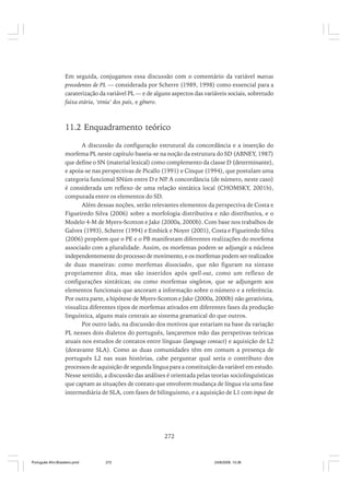 Em seguida, conjugamos essa discussão com o comentário da variável marcas
precedentes de PL — considerada por Scherre (1989, 1998) como essencial para a
caraterização da variável PL — e de alguns aspectos das variáveis sociais, sobretudo
faixa etária, ‘etnia’ dos pais, e gênero.

11.2 Enquadramento teórico
A discussão da configuração estrutural da concordância e a inserção do
morfema PL neste capítulo baseia-se na noção da estrutura do SD (ABNEY, 1987)
que define o SN (material lexical) como complemento da classe D (determinante),
e apoia-se nas perspectivas de Picallo (1991) e Cinque (1994), que postulam uma
.
categoria funcional SNúm entre D e NP A concordância (de número, neste caso)
é considerada um reflexo de uma relação sintática local (CHOMSKY, 2001b),
computada entre os elementos do SD.
Além dessas noções, serão relevantes elementos da perspectiva de Costa e
Figueiredo Silva (2006) sobre a morfologia distributiva e não distributiva, e o
Modelo 4-M de Myers-Scotton e Jake (2000a, 2000b). Com base nos trabalhos de
Galves (1993), Scherre (1994) e Embick e Noyer (2001), Costa e Figueiredo Silva
(2006) propõem que o PE e o PB manifestam diferentes realizações do morfema
associado com a pluralidade. Assim, os morfemas podem se adjungir a núcleos
independentemente do processo de movimento, e os morfemas podem ser realizados
de duas maneiras: como morfemas dissociados, que não figuram na sintaxe
propriamente dita, mas são inseridos após spell-out, como um reflexo de
configurações sintáticas; ou como morfemas singleton, que se adjungem aos
elementos funcionais que ancoram a informação sobre o número e a referência.
Por outra parte, a hipótese de Myers-Scotton e Jake (2000a, 2000b) não gerativista,
visualiza diferentes tipos de morfemas ativados em diferentes fases da produção
linguística, alguns mais centrais ao sistema gramatical do que outros.
Por outro lado, na discussão dos motivos que estariam na base da variação
PL nesses dois dialetos do português, lançaremos mão das perspetivas teóricas
atuais nos estudos de contatos entre línguas (language contact) e aquisição de L2
(doravante SLA). Como as duas comunidades têm em comum a presença de
português L2 nas suas histórias, cabe perguntar qual seria o contributo dos
processos de aquisição de segunda língua para a constituição da variável em estudo.
Nesse sentido, a discussão das análises é orientada pelas teorias sociolinguísticas
que captam as situações de contato que envolvem mudança de língua via uma fase
intermediária de SLA, com fases de bilinguismo, e a aquisição de L1 com input de

272

Português Afro-Brasileiro.pmd

272

24/8/2009, 15:36

 