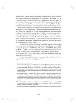 modelos de L2.9 Também, é importante notar que esse processo de aquisição envolve
uma mudança de alvo. Em fases iniciais em contingentes escravizados, a L2 do
escravizado pode ter diversas fontes: (i) a L1 dos administradores, (ii) a L210 de
outros escravos, baseada na L1 dos administradores, e, eventualmente, (iii) uma
L1 da população escravizada baseada na L2 dos escravos (Smith, 2006). Além disso,
a depender das circunstâncias sociodemográficas, é importante sublinhar que (i) a
L2 do escravo pode constituir um alvo significativo de aquisição em determinados
períodos, e (ii) a nova variedade de L1 da comunidade assimilante pode tornar-se o
alvo primário de aquisição por parte de crianças. Desde que sejam mantidas as
condições sociais restritivas (a escravidão, o trabalho contratado, o isolamento), e
o forte desequilíbrio sociodemográfico de proporção de escravo para não escravo, a
variedade de L1 exterior à comunidade assimilante, falada por administradores e
livres, constitui um alvo periférico.11 Circunstâncias semelhantes são observadas
na atualidade em comunidades minoritárias de trabalhadores imigrantes estrangeiros
na Europa (CORNIPS; HULK, 2006).12
Em situações de mudança de língua,13 material de L2 pode ser incorporado
na nova L1 da comunidade nas primeiras fases da sua constituição e transmitido
por gerações posteriores (WINFORD, 2003, p.245-247; CORNIPS; HULK, 2006;
MONTRUL, 2006). Ao mesmo tempo, a presença de bilinguismo pode também
facilitar a transferência de elementos das L1 originais para a segunda (e nova) L1
da comunidade (BAO, 2005), assim como convergências funcionais entre as duas
línguas (MONTRUL, 2006).
Entre os fatores que influenciam a forma da L2 de aprendizes adultos, os
seguintes são centrais nas investigações atuais:

9

São situações captadas pela noção de transmissão irregular. Em realidade, essa noção vem ao
encontro do conceito de group second language acquisition or shift “aquisição de L2 por um grupo,
ou mudança de língua” (WINFORD, 2003, p.235-255), que são essencialmente conceitos paralelos.

10

Por L2 entende-se ‘variedades de interlíngua’. Haveria um forte elemento de variação individual,
mas simultaneamente haveria processos de nivelamento das divergências individuais, induzidos
pela comunicação.

11

São muito pertinentes as críticas de Smith (2006) à suposição tradicional de que o escravo numa
situação dessas desejaria mesmo aprender a língua do administrador. Na opinião desse linguista,
e considerando as investigações sobre os aprendizes de L2 em situação de contato, é mais
provável o escravo simplesmente contentar-se em aprender o mínimo necessário para poder
comunicar-se com os administradores, sendo o mais importante poder comunicar-se com outros
escravos.

12

Estes investigadores estudam a perda do gênero no artigo definido singular no holandês falado
por descendentes de trabalhadores imigrantes. A reestruturação do artigo tem as suas bases no
holandês L2 dessas comunidades minoritárias.

13

Quando uma comunidade muda de língua, abandonando uma língua A e adquirindo uma língua B.

273

Português Afro-Brasileiro.pmd

273

24/8/2009, 15:36

 