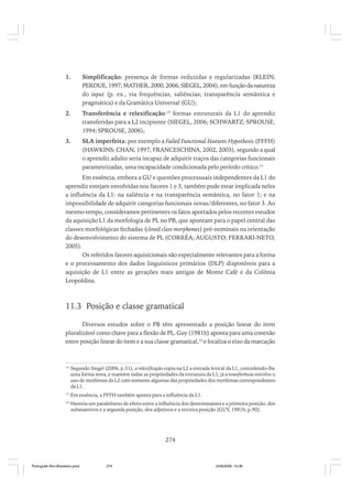 1.

Simplificação: presença de formas reduzidas e regularizadas (KLEIN;
PERDUE, 1997; MATHER, 2000, 2006; SIEGEL, 2004), em função da natureza
do input (p. ex., via frequências, saliências; transparência semântica e
pragmática) e da Gramática Universal (GU);

2.

Transferência e relexificação:14 formas estruturais da L1 do aprendiz
transferidas para a L2 incipiente (SIEGEL, 2006; SCHWARTZ; SPROUSE,
1994; SPROUSE, 2006);

3.

SLA imperfeita: por exemplo a Failed Functional Features Hypothesis (FFFH)
(HAWKINS; CHAN, 1997; FRANCESCHINA, 2002, 2003), segundo a qual
o aprendiz adulto seria incapaz de adquirir traços das categorias funcionais
parametrizadas, uma incapacidade condicionada pelo período crítico.15

Em essência, embora a GU e questões processuais independentes da L1 do
aprendiz estejam envolvidas nos fatores 1 e 3, também pode estar implicada neles
a influência da L1: na saliência e na transparência semântica, no fator 1; e na
impossibilidade de adquirir categorias funcionais novas/diferentes, no fator 3. Ao
mesmo tempo, consideramos pertinentes os fatos aportados pelos recentes estudos
da aquisição L1 da morfologia de PL no PB, que apontam para o papel central das
classes morfológicas fechadas (closed class morphemes) pré-nominais na orientação
do desenvolvimento do sistema de PL (CORRÊA; AUGUSTO; FERRARI-NETO,
2005).
Os referidos fatores aquisicionais são especialmente relevantes para a forma
e o processamento dos dados linguísticos primários (DLP) disponíveis para a
aquisição de L1 entre as gerações mais antigas de Monte Café e da Colônia
Leopoldina.

11.3 Posição e classe gramatical
Diversos estudos sobre o PB têm apresentado a posição linear do item
pluralizável como chave para a flexão de PL. Guy (1981b) aponta para uma conexão
entre posição linear do item e a sua classe gramatical,16 e localiza o eixo da marcação

14

Segundo Siegel (2006, p.31), a relexificação copia na L2 a entrada lexical da L1, concedendo-lhe
uma forma nova, e mantém todas as propriedades da estrutura da L1; já a transferência envolve o
uso de morfemas da L2 com somente algumas das propriedades dos morfemas correspondentes
da L1.

15

Em essência, a FFFH também aponta para a influência da L1.

16

Haveria um paralelismo de efeito entre a influência dos determinantes e a primeira posição, dos
substantivos e a segunda posição, dos adjetivos e a terceira posição (GUY, 1981b, p.90).

274

Português Afro-Brasileiro.pmd

274

24/8/2009, 15:36

 