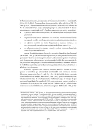 de PL nos determinantes, configuração atribuída ao substrato kwa e banto (GUY,
1981a, 1981b, 2005). Contestando as afirmações de Guy, Scherre (1988, p.152-153;
1998, p.94-97) afirma que a análise distribucional das classes em dados urbanos do
Rio de Janeiro não revela aquela correlação, porque há uma diversidade de classes
gramaticais em cada posição no SN. Fundamentalmente, essa autora conclui que:
a primeira posição favorece a presença de marca de plural em qualquer classe
gramatical;
os possessivos e demais elementos não nucleares podem também ocorrer
na segunda posição, com frequências mais elevadas do que os substantivos;
os adjetivos também são muito frequentes na segunda posição, e se
apresentam mais marcados na segunda posição do que na terceira;
os substantivos também ocupam a terceira posição com uma frequência
maior do que a dos adjetivos.
Apesar da validade dessas afirmações, o quadro da análise distribucional
(SCHERRE, 1988, p.154) ainda sugere alguma relação entre posição linear e classe
gramatical.17 Os itens em posição pré-nuclear (= pré-nominal) registram frequências
mais altas do que o substantivo em terceira posição (p.154). Portanto, a noção de
um paralelismo entre posição e classe ainda merece consideração, embora as posições
1, 2 e 3 não estejam ocupadas exclusivamente por determinantes, substantivos e
adjetivos, respetivamente.
Contudo, a polêmica em torno do efeito da posição e a classe se desfaz
quando se considera que a linearidade encobre SNs com estruturas internas
diferentes, por exemplo: Det+N+Adj; Det+Det+N; N+Adj. No fundo, essa visão
é inerente à reanálise adotada por Scherre (1988, 1998), quando demonstra que as
relações entre os itens do SN oferecem uma melhor explicação da variação do que
somente a linearidade. Na reanálise (1988), contempla como variável complexa o
cruzamento de posição nuclear, classe nuclear e não nuclear, e a relação linear
entre classe nuclear e não nuclear. Os resultados gerais (SCHERRE, 1998, p.100-

17

Nos dados de Scherre (1988, p.154), os artigos e demonstrativos constituem a esmagadora
maioria dos itens na posição 1, constituindo 3.268 do total dos 4.230 itens marcados para PL
nessa posição. Os outros itens marcados nessa posição apresentam números brutos abaixo de
450, e geralmente abaixo de 200. Na segunda posição, a esmagadora maioria dos itens marcados,
são os substantivos, que constituem 2.777 do total de 5.778 itens marcados, e, nessa posição
também, o adjetivo, embora marcado com uma frequência de 77%, só registra 125 itens marcados.
Aliás, embora em frequência o substantivo em segunda posição seja pouco marcado em comparação
com a maioria das categorias que aparecem nessa posição com frequências acima de 65%, é
evidente que a maioria dessas outras categorias (essencialmente itens pré-nucleares) só entram
em jogo quando o núcleo está em terceira posição. Na posição três, o substantivo com marcação
de PL é o item marcado mais numeroso (317 do total de 968 itens marcados), e o adjetivo é o
segundo item marcado mais numeroso (125 do total de 968 itens marcados).

275

Português Afro-Brasileiro.pmd

275

24/8/2009, 15:36

 