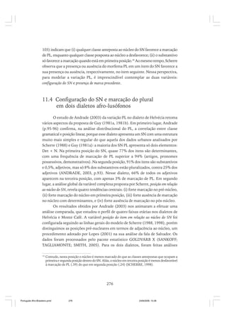 103) indicam que (i) qualquer classe anteposta ao núcleo do SN favorece a marcação
de PL, enquanto qualquer classe posposta ao núcleo a desfavorece; (ii) o substantivo
só favorece a marcação quando está em primeira posição.18 Ao mesmo tempo, Scherre
observa que a presença ou ausência do morfema PL em um item do SN favorece a
sua presença ou ausência, respectivamente, no item seguinte. Nessa perspectiva,
para modelar a variação PL, é imprescindível contemplar as duas variáveis:
configuração do SN e presença de marca precedente.

11.4 Configuração do SN e marcação do plural
em dois dialetos afro-lusófonos
O estudo de Andrade (2003) da variação PL no dialeto de Helvécia retoma
vários aspectos da proposta de Guy (1981a, 1981b). Em primeiro lugar, Andrade
(p.95-96) confirma, na análise distribucional do PL, a correlação entre classe
gramatical e posição linear, porque esse dialeto apresenta um SN com uma estrutura
muito mais simples e regular do que aquela dos dados urbanos analisados por
Scherre (1988) e Guy (1981a): a maioria dos SN PL apresenta só dois elementos:
Det + N. Na primeira posição do SN, quase 77% dos itens são determinantes,
com uma frequência de marcação de PL superior a 94% (artigos, pronomes
possessivos, demonstrativos). Na segunda posição, 91% dos itens são substantivos
e 0,5%, adjetivos, mas só 8% dos substantivos estão pluralizados, contra 25% dos
adjetivos (ANDRADE, 2003, p.93). Nesse dialeto, 66% de todos os adjetivos
aparecem na terceira posição, com apenas 3% de marcação de PL. Em segundo
lugar, a análise global da variável complexa proposta por Scherre, posição em relação
ao núcleo do SN, revela quatro tendências centrais: (i) forte marcação no pré-núcleo,
(ii) forte marcação do núcleo em primeira posição, (iii) forte ausência de marcação
no núcleo com determinantes, e (iv) forte ausência de marcação no pós-núcleo.
Os resultados obtidos por Andrade (2003) nos animaram a efetuar uma
análise comparada, que estudou o perfil de quatro faixas etárias nos dialetos de
Helvécia e Monte Café. A variável posição do item em relação ao núcleo do SN foi
configurada seguindo as linhas gerais do modelo de Scherre (1988, 1998), porém
distinguimos as posições pré-nucleares em termos de adjacência ao núcleo, um
procedimento adotado por Lopes (2001) na sua análise da fala de Salvador. Os
dados foram processados pelo pacote estatístico GOLDVARB X (SANKOFF;
TAGLIAMONTE; SMITH, 2005). Para os dois dialetos, foram feitas análises
18

Contudo, nesta posição o núcleo é menos marcado do que as classes antepostas que ocupam a
primeira e segunda posição dentro do SN. Aliás, o núcleo em terceira posição é menos desfavorável
à marcação de PL (.39) do que em segunda posição (.24) (SCHERRE, 1998).

276

Português Afro-Brasileiro.pmd

276

24/8/2009, 15:36

 