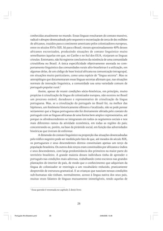 conhecidas atualmente no mundo. Essas línguas resultaram do contato massivo,
radical e abrupto desencadeado pelo sequestro e escravização de cerca de dez milhões
de africanos, trazidos para o continente americano pelos colonizadores europeus,
entre os séculos XVI e XIX. Só para o Brasil, vieram aproximadamente 40% desses
africanos escravizados, produzindo situações de contato linguístico muito
semelhantes àquelas em que, no Caribe e no Sul dos EUA, vicejaram as línguas
crioulas. Entretanto, não há registros conclusivos da existência de uma comunidade
crioulófona no Brasil. A única especificidade objetivamente atestada no comportamento linguístico das comunidades rurais afro-brasileiras é a utilização, em
algumas delas, de um código de base lexical africana na comunicação intragrupal,
em situações muito particulares, como uma espécie de “língua secreta”. Mas os
antropólogos que documentaram essas línguas secretas afirmam que, nas situações
normais de interação linguística, a comunidade usa uma variedade comum de
português popular rural.1
Assim, apesar de reunir condições sócio-históricas, em princípio, muito
propícias à crioulização da língua do colonizador europeu, não ocorreu no Brasil
um processo estável, duradouro e representativo de crioulização da língua
portuguesa. Mas, se a crioulização do português no Brasil foi, na melhor das
hipóteses, um fenômeno historicamente efêmero e localizado, não se pode pensar
seriamente que a língua portuguesa não foi diretamente afetada pelo contato do
português com as línguas africanas de uma forma bem ampla e representativa, até
porque os afrodescendentes se integraram em todos os segmentos sociais e nos
mais diferentes ramos da atividade econômica, em todas as regiões do país;
concentrando-se, porém, na base da pirâmide social, em função das adversidades
históricas que tiveram de enfrentar.
A dimensão do contato linguístico na proporção das situações desencadeadas
pelo tráfico negreiro pode ser medida pelo fato de que, até meados do século XIX,
os portugueses e seus descendentes diretos constituíam apenas um terço da
população brasileira. Os outros dois terços eram constituídos por africanos e índios
e seus descendentes, com larga predominância dos primeiros na maior parte do
território brasileiro. A grande maioria desses indivíduos tinha de aprender o
português nas condições mais adversas, trabalhando como escravos nas grandes
plantações do interior do país, de modo que o conhecimento que adquiriam da
língua do colonizador se restringia a um vocabulário reduzido, praticamente
desprovido de estrutura gramatical. E as crianças que nasciam nessas condições
sub-humanas não tinham, normalmente, acesso à língua nativa dos seus pais,
muitas vezes falantes de línguas mutuamente ininteligíveis, tendo aquelas de

1

Essa questão é retomada no capítulo 2 deste livro.

28

Português Afro-Brasileiro.pmd

28

24/8/2009, 15:36

 