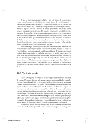 O que se depreende desses resultados é que o princípio de marcas levam a
marcas e zeros levam a zeros não é relevante para o dialeto de Helvécia quando se
trata de marcas flexionais precedentes. No dialeto dos tongas, o princípio se revela
contraditório. Nesse caso, a marca flexional precedente na primeira posição leva à
marca na segunda posição, e mistura de marcas precedentes com marca formal
levam à marca na terceira posição. Porém, zero em primeira posição favorece a
marcação da segunda posição, enquanto a mistura de marcas precedentes com
zero favorece zero na terceira posição. O princípio parece marginal à atribuição de
PL nesses dois dialetos que manifestam estruturas de SN e padrões de marcação
de PL bastante simples. Aliás, atesta-se o fato de que diferentes dialetos podem
desenvolver diferentes padrões de marcação no que diz respeito à influência das
marcas precedentes, embora com semelhanças parciais.
Acreditamos que as diferenças entre os dois dialetos se devem aos substratos
e aos contextos sociolinguísticos em que se desenvolveram. No caso do dialeto de
Helvécia, houve uma presença mais equilibrada de falantes de línguas kwa e banto,
e o iorubá só tem vestígios da tipologia concordante da família níger-congo. Por
outra parte, entre os tongas poderíamos esperar mais sensibilidade para a noção
da concordância graças à presença constante de línguas banto com sistemas de
concordância morfologicamente ricos. Ao mesmo tempo, o papel privilegiado de
alguns tongas, em trabalhos “especializados”, teria facilitado os contatos com
falantes de PE. Esses dois fatores poderiam favorecer o desenvolvimento da marcação
de PL.

11.6 Variáveis sociais
Tendo visto algumas evidências de processos aquisicionais no perfil estrutural
da variável PL nesses dialetos, cabe agora perguntar como a variável se enquadra
nas duas comunidades de fala. No seu estudo de PL no dialeto de Helvécia, Andrade
(2003) considera a influência de quatro variáveis extralinguísticas: faixa etária,
gênero, estada fora da comunidade e escolaridade. Contudo, na discussão a seguir, nos
concentramos primeiro sobre o efeito da faixa etária nas duas comunidades em
consideração. Em seguida, contemplamos a influência que a origem dos pais dos
falantes tongas exerce sobre a variável PL, refletindo brevemente sobre as implicações
tanto para Monte Café como para Helvécia. Depois disso, por limitações de espaço,
a discussão se encerra com alguns comentários resumidos sobre as variáveis gênero
e estada fora da comunidade relativamente à comunidade de Helvécia, estabelecendo
alguns pontos de comparação com a comunidade tonga da roça Monte Café.
Nas análises globais das duas comunidades, a faixa etária é a primeira variável
social selecionada, embora precedida em importância sempre pela variável linguística

282

Português Afro-Brasileiro.pmd

282

24/8/2009, 15:36

 