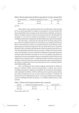 Tabela 4 - Efeito da origem dos pais dos falantes tongas (faixas 2 e 3), sobre a marcação de PL
ORIGEM DOS PAIS

NÚMERO DE OCORRÊNCIAS/TOTAL

%

PESO RELATIVO

África

275/914

30

0.36

Monte Café

440/983

45

0.63

sig. 0.029

Disso, deduz-se que a presença africana teve um efeito sobre a não marcação
de PL, um efeito que poderia ter origens no português L2. Na sócio-história das
duas comunidades, houve situações sociais relativamente confinadas, presença de
falantes de línguas africanas e falantes de português como L2, aprendizagem de
português L1 com base em modelos de português L2 e de português L1 cuja
variedade predominante era falada pelos afrodescendentes das mesmas comunidades.
Por outra parte, o maior grau de marcação de PL nas faixas etárias jovens
que se observa na Tabela 3 poderia estar relacionado com a influência de diversos
fatores socioeconômicos atuantes na segunda metade do século XX que contribuíram para um nivelamento linguístico. No caso de São Tome, houve, a partir da
década de 1940, uma ligeira liberalização do sistema de administração das roças,
com mais liberdade de movimento para os serviçais; e os filhos de serviçais tiveram
acesso à escolarização. Com isso, caraterísticas linguísticas das gerações anteriores
estariam sendo eliminadas em função de um uso mais padrão, sob influências
linguísticas de fora da comunidade. Já para a comunidade de fala de Helvécia, são
significativos os seguintes fatores: a migração periódica dos homens à procura de
trabalho, a abertura de rodovias, a presença das grandes empresas agroindustriais
de celulose, a chegada dos meios de comunicação de massa e a educação pública
(LUCCHESI, 2000a, p.286).
Para a verificação de uma possível mudança aquisicional no dialeto de
Helvécia, Andrade (2003) recorre principalmente a análises das varáveis
extralinguísticas gênero e estada fora da comunidade. Os resultados da variável gênero
estão registrados na Tabela 5. Embora a diferença entre os gêneros pareça mínima
em termos de frequência de uso, os pesos relativos esclarecem a realidade. Os
homens favorecem (modestamente) tanto o uso da regra sintática da concordância
como da morfologia flexional de número, e as mulheres desfavorecem as duas
variáveis.
Tabela 5 - Helvécia: efeito do gênero do falante sobre a variável PL
GÊNERO

NÚMERO DE OCORRÊNCIAS/TOTAL

%

PESO RELATIVO

Feminino

642/1451

44

.43

Masculino

668/1443

46

.57

Fonte: Andrade, 2003, p.105.

284

Português Afro-Brasileiro.pmd

284

24/8/2009, 15:36

 