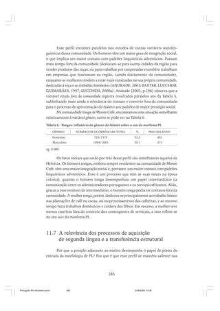 Esse perfil encontra paralelos nos estudos de outras variáveis sociolinguísticas dessa comunidade. Os homens têm um maior grau de integração social,
o que implica um maior contato com padrões linguísticos adventícios. Passam
mais tempo fora da comunidade (deslocam-se para outras cidades da região para
vender produtos das roças, ou para trabalhar por temporadas e também trabalham
em empresas que funcionam na região, saindo diariamente da comunidade),
enquanto as mulheres tendem a estar mais enraizadas na sua própria comunidade,
dedicadas à roça e ao trabalho doméstico (ANDRADE, 2003; BAXTER; LUCCHESI;
GUIMARÃES, 1997; LUCCHESI, 2000a). Andrade (2003, p.106) observa que a
variável estada fora da comunidade registra resultados paralelos aos da Tabela 5,
sublinhando mais ainda a relevância do contato e convívio fora da comunidade
para o processo de aproximação do dialeto aos padrões de maior prestígio social.
Na comunidade tonga de Monte Café, encontramos uma situação semelhante
relativamente à variável gênero, como se pode ver na Tabela 6.
Tabela 6 - Tongas: influência do gênero do falante sobre o uso do morfema PL
GÊNERO

NÚMERO DE OCORRÊNCIAS/TOTAL

%

PESO RELATIVO

Feminino

724/1379

52.5

.401

Masculino

1094/1883

58.1

.573

sig. 0.000

Os fatos sociais que estão por trás desse perfil são semelhantes àqueles de
Helvécia. Os homens tongas, embora sempre residentes na comunidade de Monte
Café, têm uma maior integração social e, portanto, um maior contato com padrões
linguísticos adventícios. Esse é um processo que tem as suas raízes na época
colonial, quando o homem tonga desempenhou um papel intermediário na
comunicação entre os administradores portugueses e os serviçais africanos. Aliás,
graças a esse estatuto de intermediário, o homem tonga podia ter contatos fora da
comunidade. A mulher tonga, porém, dedicava-se principalmente ao trabalho básico
nas plantações de café ou cacau, ou no processamento das colheitas, e ao mesmo
tempo fazia trabalhos domésticos e cuidava dos filhos. Em resumo, a mulher teve
menos convívio fora do contexto dos contingentes de serviçais, e isso reflete-se
no seu uso do morfema PL.

11.7 A relevância dos processos de aquisição
de segunda língua e a transferência estrutural
Por que a posição adjacente ao núcleo desempenha o papel de ponto de
entrada da morfologia de PL? Por que é que esse perfil se mantém saliente nas

285

Português Afro-Brasileiro.pmd

285

24/8/2009, 15:36

 