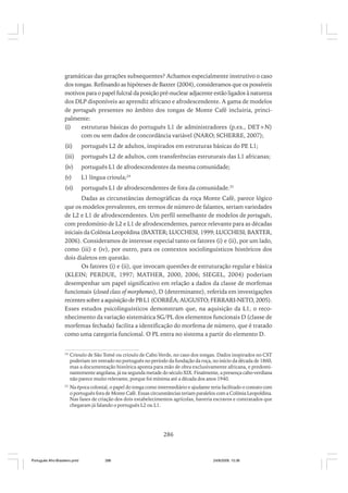 gramáticas das gerações subsequentes? Achamos especialmente instrutivo o caso
dos tongas. Refinando as hipóteses de Baxter (2004), consideramos que os possíveis
motivos para o papel fulcral da posição pré-nuclear adjacente estão ligados à natureza
dos DLP disponíveis ao aprendiz africano e afrodescendente. A gama de modelos
de português presentes no âmbito dos tongas de Monte Café incluiria, principalmente:
(i)
estruturas básicas do português L1 de administradores (p.ex., DET+N)
com ou sem dados de concordância variável (NARO; SCHERRE, 2007);
(ii)

português L2 de adultos, inspirados em estruturas básicas do PE L1;

(iii)

português L2 de adultos, com transferências estruturais das L1 africanas;

(iv)

português L1 de afrodescendentes da mesma comunidade;

(v)

L1 língua crioula;24

(vi)

português L1 de afrodescendentes de fora da comunidade.25

Dadas as circunstâncias demográficas da roça Monte Café, parece lógico
que os modelos prevalentes, em termos de número de falantes, seriam variedades
de L2 e L1 de afrodescendentes. Um perfil semelhante de modelos de português,
com predomínio de L2 e L1 de afrodescendentes, parece relevante para as décadas
iniciais da Colônia Leopoldina (BAXTER; LUCCHESI, 1999; LUCCHESI; BAXTER,
2006). Consideramos de interesse especial tanto os fatores (i) e (ii), por um lado,
como (iii) e (iv), por outro, para os contextos sociolinguísticos históricos dos
dois dialetos em questão.
Os fatores (i) e (ii), que invocam questões de estruturação regular e básica
(KLEIN; PERDUE, 1997; MATHER, 2000, 2006; SIEGEL, 2004) poderiam
desempenhar um papel significativo em relação a dados da classe de morfemas
funcionais (closed class of morphemes), D (determinante), referida em investigações
recentes sobre a aquisição de PB L1 (CORRÊA; AUGUSTO; FERRARI-NETO, 2005).
Esses estudos psicolinguísticos demonstram que, na aquisição da L1, o reconhecimento da variação sistemática SG/PL dos elementos funcionais D (classe de
morfemas fechada) facilita a identificação do morfema de número, que é tratado
como uma categoria funcional. O PL entra no sistema a partir do elemento D.
24

Crioulo de São Tomé ou crioulo de Cabo Verde, no caso dos tongas. Dados inspirados no CST
poderiam ter entrado no português no período da fundação da roça, no início da década de 1860,
mas a documentação histórica aponta para mão de obra exclusivamente africana, e predominantemente angolana, já na segunda metade do século XIX. Finalmente, a presença cabo-verdiana
não parece muito relevante, porque foi mínima até a década dos anos 1940.

25

Na época colonial, o papel do tonga como intermediário e ajudante teria facilitado o contato com
o português fora de Monte Café. Essas circunstâncias teriam paralelos com a Colônia Leopoldina.
Nas fases de criação dos dois estabelecimentos agrícolas, haveria escravos e contratados que
chegaram já falando o português L2 ou L1.

286

Português Afro-Brasileiro.pmd

286

24/8/2009, 15:36

 