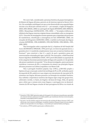 Por outro lado, considerando a presença histórica de grupos homogêneos
de falantes de línguas africanas, parecem ser de interesse especial os fatores (iii) e
(iv). Em sociedades multilíngues em que se tem desenvolvido uma segunda língua
veicular e/ou oficial pós-colonial como L2 — por exemplo, o inglês da Singapura
(BAO, 2005; SIEGEL, 2006) ou o português de Angola (INVERNO, 2005; MINGAS,
2000) e Moçambique (GONÇALVES, 1996, 2004) —,26 há amplas evidências da
influência das línguas maternas originais dessas comunidades sobre as emergentes
L2/L1. Uma série de investigações recentes apontam para a importância de processos
de transferência, relexificação e convergência em SLA (WINFORD, 2000), em
situações de bilinguismo (SÁNCHEZ, 2006), e também na formação das línguas
crioulas (LEFEBVRE, 1998; LUMSDEN, 1999; MUFWENE, 1990; SIEGEL, 1999,
2000, 2003).
Nas investigações sobre a aquisição das L2, a hipótese de Full Transfer/Full
Access (SCHWARTZ; SPROUSE, 1994) prevê que, no início da aquisição da L2, a
gramática da L1 é transferida completamente (mas sem as matrizes fonéticas dos
lexemas)27 para constituir a fase ∅, a partir da qual a gramática passa por
reestruturações orientadas pelo input e pela GU. Por outra parte, a Failed Functional
Features Hypothesis (HAWKINS; CHAN, 1997) prevê dificuldades na aquisição da
L2 de categorias funcionais parametrizadas da língua-alvo quando a L1 do aprendiz
não possui o parâmetro em questão.28 À luz dessas investigações, parece pertinente
considerar a estrutura do SN e o tratamento do número nas principais línguas
africanas presentes na Colônia Leopoldina e em Monte Café.
Para o português brasileiro popular, Guy (1981a, p.300-302) propõe a
hipótese de que a marcação variável da morfologia de PL no SN, atribuída a partir
da esquerda do SN, poderia ter suas origens nos mecanismos de marcação de PL
existentes nas línguas africanas presentes na formação da sociedade brasileira.
Guy sublinha a importância numérica das línguas níger-congo dos grupos kwa,
sobretudo o iorubá, e o banto, de Angola e da bacia do Congo. Aliás, ele aponta
para o efeito que o contato entre essas línguas e o português teve no desenvolvimento do SN nas línguas crioulas de base portuguesa da África: no crioulo de

26

Gonçalves (1996, 2004) apresenta dados do Português L2 de africanos moçambicanos aprendido
em contexto formal a partir de um modelo padrão, que manifestam diversas reestruturações,
incluindo a concordância SN PL variável.

27

Em parte, isso faz lembrar aspectos da teoria de code-switching de Myers-Scotton (1997), que
afirma que, num contexto multilingue, os padrões sintáticos (syntactic frames) de uma língua x
podem ser incorporados em uma língua y, e assumidos por material fonético da língua y.

28

Em essência, a FFFH também aponta para a influência da L1.

287

Português Afro-Brasileiro.pmd

287

24/8/2009, 15:36

 