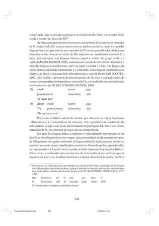 Cabo Verde (veja-se a seção seguinte) e no crioulo de São Tomé, o marcador de PL
tende a ocorrer no início do NP 29
.
As línguas em questão têm em comum a caraterística de situarem um marcador
de PL no início do SN, muitas vezes como um prefixo ou clítico, como é o caso das
línguas banto, ou por meio de um marcador de PL ou um quantificador. Aliás, esses
marcadores são comuns no início do SN, adjuntos ao classificador nominal. É o
caso, por exemplo, das línguas balanta, papel e wolof, do grupo atlântico
(WILLIAMSON; BLENCH, 2000), substratos do crioulo de Cabo Verde. Também é o
caso das línguas da família kwa, entre as quais o iorubá e o fon, e as línguas da
família banto, incluindo o kimbundo e o umbundo, todas línguas significativas na
história do Brasil, e algumas delas relevantes para o caso de Monte Café (BAXTER,
2002). No iorubá, o pronome de terceira pessoa de PL awon é colocado antes do
nome, como morfema independente marcando PL, e o iorubá não tem concordância
morfossintática no SN (WILLIAMSON; BLENCH, 2000):
(3)
omode
kunrin
giga
pessoa-jovem

masculino

alto

‘O rapaz alto’
(4)

Awon

omode

kunrin

giga

3PL

pessoa-jovem

masculino

alto

‘Os rapazes altos’
Por tanto, o falante adulto de iorubá, que não tem os traços funcionais
relativamente à concordância de número, iria experimentar consideráveis
dificuldades na aquisição dessa concordância em português L2, mas o uso de um
marcador de PL pré-nominal já estaria na sua competência.
No caso das línguas banto, a hipótese é especialmente interessante à luz
dos fatos sociolinguísticos dos tongas, cuja comunidade ainda mantêm um grau
de bilinguismo português-umbundo. A língua umbundo indica o plural no núcleo
nominal por meio de um classificador nominal em forma de prefixo, que identifica
a classe semântica do substantivo e pode também desempenhar funções dêiticas.
Além disso, o umbundo tem um sistema de concordância por prefixos que se
estende aos adjetivos, aos determinantes e a alguns elementos de enlace; porém a
29

Nos crioulos do Golfo da Guiné, por exemplo no crioulo de São Tomé, a indicação de PL é muito
mais influenciada pelo substrato kwa, o plural é indicado em posição pré-nuclear pelo morfema
inen, e não há outras indicações formais de plural no SN (ALEXANDRE; HAGEMEIJER, 2007,
p.40):
Inen

funsiônariu

ska

bi

golo

pixi

blatu

ô!

PL

funcionário

ASP

IR

procurar

peixe

barato

ENF!

‘Os funcionários estão procurando peixe barato.’

288

Português Afro-Brasileiro.pmd

288

24/8/2009, 15:36

 