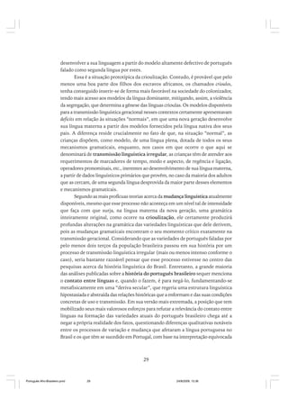 desenvolver a sua linguagem a partir do modelo altamente defectivo de português
falado como segunda língua por estes.
Essa é a situação prototípica da crioulização. Contudo, é provável que pelo
menos uma boa parte dos filhos dos escravos africanos, os chamados crioulos,
tenha conseguido inserir-se de forma mais favorável na sociedade do colonizador,
tendo mais acesso aos modelos da língua dominante, mitigando, assim, a violência
da segregação, que determina a gênese das línguas crioulas. Os modelos disponíveis
para a transmissão linguística geracional nesses contextos certamente apresentavam
deficits em relação às situações “normais”, em que uma nova geração desenvolve
sua língua materna a partir dos modelos fornecidos pela língua nativa dos seus
pais. A diferença reside crucialmente no fato de que, na situação “normal”, as
crianças dispõem, como modelo, de uma língua plena, dotada de todos os seus
mecanismos gramaticais, enquanto, nos casos em que ocorre o que aqui se
denominará de transmissão linguística irregular, as crianças têm de atender aos
requerimentos de marcadores de tempo, modo e aspecto, de regência e ligação,
operadores pronominais, etc., inerentes ao desenvolvimento de sua língua materna,
a partir de dados linguísticos primários que provêm, no caso da maioria dos adultos
que as cercam, de uma segunda língua desprovida da maior parte desses elementos
e mecanismos gramaticais.
Segundo as mais profícuas teorias acerca da mudança linguística atualmente
disponíveis, mesmo que esse processo não aconteça em um nível tal de intensidade
que faça com que surja, na língua materna da nova geração, uma gramática
inteiramente original, como ocorre na crioulização, ele certamente produzirá
profundas alterações na gramática das variedades linguísticas que dele derivem,
pois as mudanças gramaticais encontram o seu momento crítico exatamente na
transmissão geracional. Considerando que as variedades de português faladas por
pelo menos dois terços da população brasileira passou em sua história por um
processo de transmissão linguística irregular (mais ou menos intenso conforme o
caso), seria bastante razoável pensar que esse processo estivesse no centro das
pesquisas acerca da história linguística do Brasil. Entretanto, a grande maioria
das análises publicadas sobre a história do português brasileiro sequer menciona
o contato entre línguas e, quando o fazem, é para negá-lo, fundamentando-se
metafisicamente em uma “deriva secular”, que regeria uma estrutura linguística
hipostasiada e abstraída das relações históricas que a enformam e das suas condições
concretas de uso e transmissão. Em sua versão mais extremada, a posição que tem
mobilizado seus mais valorosos esforços para refutar a relevância do contato entre
línguas na formação das variedades atuais do português brasileiro chega até a
negar a própria realidade dos fatos, questionando diferenças qualitativas notáveis
entre os processos de variação e mudança que afetaram a língua portuguesa no
Brasil e os que têm se sucedido em Portugal, com base na interpretação equivocada

29

Português Afro-Brasileiro.pmd

29

24/8/2009, 15:36

 