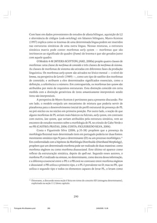 Com base em dados provenientes de estudos de afasia bilíngue, aquisição de L2
e alternância de códigos (code-switching) em falantes bilíngues, Myers-Scotton
(1997) explica como os lexemas de uma determinada língua podem ser inseridos
nas estruturas sintáticas de uma outra língua. Nessas misturas, a estrutura
sintática matriz pode conter morfemas early system — morfemas que são
intrínsecos ao significado do quadro (frame) do lexema e que são gerados junto
com aquele quadro.
O Modelo 4-M (MYERS-SCOTTON; JAKE, 2000a) propõe quatro classes de
morfemas: uma classe de morfemas de conteúdo e três classes de morfemas de sistema.
As classes de morfemas de sistema são ativadas em diferentes fases da produção
linguística. Os morfemas early-system são ativados no léxico mental — o nível do
lemma, na perspetiva de Levelt (1989) —, como um tipo de satélite dos morfemas
de conteúdo, e atribuem a eles determinados significados essenciais, como a
definição, a referência e o número. Em contrapartida, os morfemas late system são
atribuídos por meio de requisitos estruturais. Esta distinção coincide em certa
medida com a distinção gerativista de itens semanticamente interpretáveis sendo
itens não-interpretáveis.
A perspetiva de Myers-Scotton é pertinente para a presente discussão. Por
um lado, o modelo estipula um mecanismo de mistura que poderia servir de
plataforma para o desenvolvimento inicial do perfil estrutural da presença de PL
no pré-núcleo ou no núcleo em primeira posição. Por outro lado, a noção de que
alguns morfemas de PL seriam mais básicos ou fulcrais, early system, em contraste
com outros, late system, que seriam atribuídos pela estrutura sintática, vem ao
encontro de estudos recentes sobre a morfologia de PL no crioulo de Cabo Verde e
no PB (CASTRO; PRATAS, 2006; COSTA; FIGUEIREDO SILVA, 2006).
Costa e Figueiredo Silva (2006, p.35-38) propõem que a presença da
morfologia flexional num determinado item em português poderia ter duas fontes:
movimento sintático tipo N para o determinante (D) ou um processo morfológico.31
Em conformidade com a hipótese da Morfologia Distribuída (Distributed Morphology),
propõem que um determinado morfema pode ser realizado de duas maneiras: como
morfema singleton ou como morfema disassociated. Este último só aparece como
reflexo da estruturação sintática, depois do spell-out. Segundo esses autores, o
morfema PL é realizado na sintaxe, no determinante, como âncora dessa informação,
e a diferença essencial entre o PE e o PB está no contraste entre morfema singleton
e dissociated: o PB utiliza o primeiro tipo, e o PL é prevalente no D; mas no PE, que
utiliza o segundo tipo e todos os elementos capazes de levar PL, o levam como

31

Doravante, a discussão nesta seção é feita em torno do conceito SD (sintagma determinante),
explicitado na seção 11.2 deste capítulo.

290

Português Afro-Brasileiro.pmd

290

24/8/2009, 15:36

 