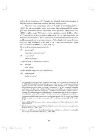 reflexo da estruturação do SD.32 Os dados dos dois dialetos considerados aqui se
enquadrariam na visão do PB assumida por esses investigadores.
Ao mesmo tempo, um recente estudo do PL no SD do crioulo de Cabo Verde
(CVC) nos traz outros dados muito pertinentes. Castro e Pratas (2006) adotam
para esse crioulo uma análise semelhante àquela que Costa e Figueiredo Silva
(2006) propõem para o PB. Inclusive, certos aspectos do padrão do PL no SD do
CVC fazem lembrar determinadas tendências do PB. No CVC, quando há um
elemento determinante no DP, ou um numeral, só o determinante leva a marcação
de PL, mas quando não há um determinante, o PL é realizado no primeiro elemento
não-D do SN (CASTRO; PRATAS, 2006, p.12).33 Os seguintes exemplos captam
essas caraterísticas (BAPTISTA, 2002, p.36-39):
PL só no determinante ou no possessivo
(7)

kes rapariga34
‘aquelas moças / as moças’

(8)

nhas mininu35
‘minhas crianças’

Ausência de PL na presença de numeral
(9)

oitu fidju
‘oito filhos’

Ausência de PL em presença de quantificador
(10)

tudu rapariga36
‘todas as moças’

32

Para finalidades descritivas, Costa e Figueiredo Silva (2006, p.26-33) visualizam dois registros de
PB (PB1 e PB2), que podem ser utilizados pelo mesmo falante: o PB1 tem plena concordância
Sujeito-V, enquanto o PB2 não a tem. Porém, afirmam (2006, p.28-29) que os dois registros têm
um comportamento semelhante em relação à atribuição de PL no SD: “In general, plurality is
marked just on the determiner [...] either the determiner head or all the prenominal elements bear
plural morphology in Brazilian portuguese”. É evidente que essa proposta simplifica demais a
realidade sociolinguística brasileira, dada a presença de variedades cultas do PB que empregam a
concordância ao longo do DP no núcleo e além do núcleo, com um alto grau de consistência.
,

33

Em realidade, essa descrição coincide com a configuração estrutural do SN adotada por Andrade
(2003), em que os itens em <primeira posição do SN> estão na primeira posição do SN contido
no DP
.

34

Baptista (2002, p.38) observa que existe a rara concordância entre D kes e substantivo: kes djentis
‘aquelas pessoas’.

35

Quando o elemento pré-nominal é POSS, o PL pode ocorrer só no nome: nha mininus ‘minhas
crianças’ (BAPTISTA, 2002, p.38).

36

Compare com PB toda menina. Contudo, com alguns quantificadores, o substantivo pode levar PL:
txeu mininus ‘muitos meninos’ (BAPTISTA, 2002, p.37).

291

Português Afro-Brasileiro.pmd

291

24/8/2009, 15:36

 