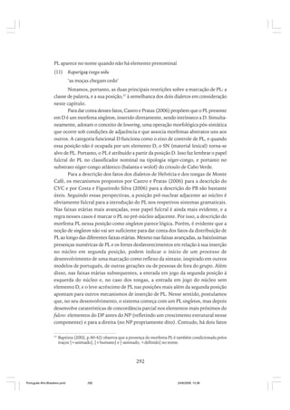 PL aparece no nome quando não há elemento prenominal
(11)

Raparigas txega sedu
‘as moças chegam cedo’

Notamos, portanto, as duas principais restrições sobre a marcação de PL: a
classe de palavra, e a sua posição,37 à semelhanca dos dois dialetos em consideração
neste capítulo.
Para dar conta desses fatos, Castro e Pratas (2006) propõem que o PL presente
em D é um morfema singleton, inserido diretamente, sendo intrínseco a D. Simultaneamente, adotam o conceito de lowering, uma operação morfológica pós-sintática
que ocorre sob condições de adjacência e que associa morfemas abstratos uns aos
outros. A categoria funcional D funciona como o eixo de controle de PL, e quando
essa posição não é ocupada por um elemento D, o SN (material lexical) torna-se
alvo de PL. Portanto, o PL é atribuído a partir da posição D. Isso faz lembrar o papel
fulcral do PL no classificador nominal na tipologia níger-congo, e portanto no
substrato níger-congo atlântico (balanta e wolof) do crioulo de Cabo Verde.
Para a descrição dos fatos dos dialetos de Helvécia e dos tongas de Monte
Café, os mecanismos propostos por Castro e Pratas (2006) para a descrição do
CVC e por Costa e Figueiredo Silva (2006) para a descrição do PB são bastante
úteis. Seguindo essas perspectivas, a posição pré-nuclear adjacente ao núcleo é
obviamente fulcral para a introdução do PL nos respetivos sistemas gramaticais.
Nas faixas etárias mais avançadas, esse papel fulcral é ainda mais evidente, e a
regra nesses casos é marcar o PL no pré-núcleo adjacente. Por isso, a descrição do
morfema PL nessa posição como singleton parece lógica. Porém, é evidente que a
noção de singleton não vai ser suficiente para dar conta dos fatos da distribuição de
PL ao longo das diferentes faixas etárias. Mesmo nas faixas avançadas, as baixíssimas
presenças numéricas de PL e os fortes desfavorecimentos em relação à sua inserção
no núcleo em segunda posição, podem indicar o início de um processo de
desenvolvimento de uma marcação como reflexo da sintaxe, inspirado em outros
modelos de português, de outras gerações ou de pessoas de fora do grupo. Além
disso, nas faixas etárias subsequentes, a entrada em jogo da segunda posição à
esquerda do núcleo e, no caso dos tongas, a entrada em jogo do núcleo sem
elemento D, e o leve acréscimo de PL nas posições mais além da segunda posição
apontam para outros mecanismos de inserção de PL. Nesse sentido, postulamos
que, no seu desenvolvimento, o sistema começa com um PL singleton, mas depois
desenvolve caraterísticas de concordância parcial nos elementos mais próximos do
fulcro: elementos do DP antes do NP (refletindo um crescimento estrutural nesse
componente) e para a direita (no NP propriamente dito). Contudo, há dois fatos
37

Baptista (2002, p.40-42) observa que a presença do morfema PL é também condicionada pelos
traços [+animado], [+humano] e [-animado, +definido] no nome.

292

Português Afro-Brasileiro.pmd

292

24/8/2009, 15:36

 