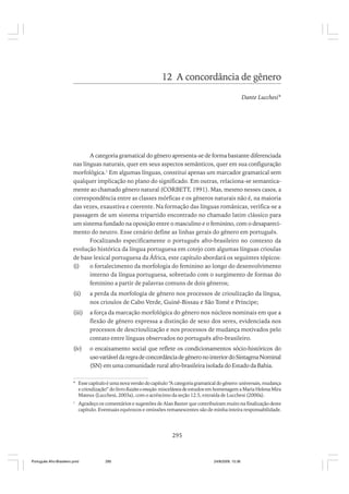 12 A concordância de gênero
Dante Lucchesi*

A categoria gramatical do gênero apresenta-se de forma bastante diferenciada
nas línguas naturais, quer em seus aspectos semânticos, quer em sua configuração
morfológica.1 Em algumas línguas, constitui apenas um marcador gramatical sem
qualquer implicação no plano do significado. Em outras, relaciona-se semanticamente ao chamado gênero natural (CORBETT, 1991). Mas, mesmo nesses casos, a
correspondência entre as classes mórficas e os gêneros naturais não é, na maioria
das vezes, exaustiva e coerente. Na formação das línguas românicas, verifica-se a
passagem de um sistema tripartido encontrado no chamado latim clássico para
um sistema fundado na oposição entre o masculino e o feminino, com o desaparecimento do neutro. Esse cenário define as linhas gerais do gênero em português.
Focalizando especificamente o português afro-brasileiro no contexto da
evolução histórica da língua portuguesa em cotejo com algumas línguas crioulas
de base lexical portuguesa da África, este capítulo abordará os seguintes tópicos:
(i)
o fortalecimento da morfologia do feminino ao longo do desenvolvimento
interno da língua portuguesa, sobretudo com o surgimento de formas do
feminino a partir de palavras comuns de dois gêneros;
(ii)

a perda da morfologia de gênero nos processos de crioulização da língua,
nos crioulos de Cabo Verde, Guiné-Bissau e São Tomé e Príncipe;

(iii)

a força da marcação morfológica do gênero nos núcleos nominais em que a
flexão de gênero expressa a distinção de sexo dos seres, evidenciada nos
processos de descrioulização e nos processos de mudança motivados pelo
contato entre línguas observados no português afro-brasileiro.

(iv)

o encaixamento social que reflete os condicionamentos sócio-históricos do
uso variável da regra de concordância de gênero no interior do Sintagma Nominal
(SN) em uma comunidade rural afro-brasileira isolada do Estado da Bahia.

* Esse capítulo é uma nova versão do capítulo “A categoria gramatical do gênero: universais, mudança
e crioulização” do livro Razões e emoção: miscelânea de estudos em homenagem a Maria Helena Mira
Mateus (Lucchesi, 2003a), com o acréscimo da seção 12.5, extraída de Lucchesi (2000a).
1

Agradeço os comentários e sugestões de Alan Baxter que contribuíram muito na finalização deste
capítulo. Eventuais equívocos e omissões remanescentes são de minha inteira responsabilidade.

295

Português Afro-Brasileiro.pmd

295

24/8/2009, 15:36

 