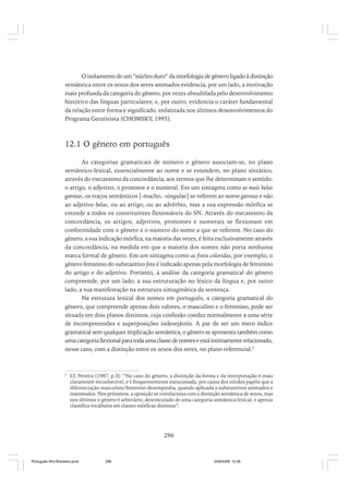 O isolamento de um “núcleo duro” da morfologia de gênero ligado à distinção
semântica entre os sexos dos seres animados evidencia, por um lado, a motivação
mais profunda da categoria do gênero, por vezes obnubilada pelo desenvolvimento
histórico das línguas particulares; e, por outro, evidencia o caráter fundamental
da relação entre forma e significado, enfatizada nos últimos desenvolvimentos do
Programa Gerativista (CHOMSKY, 1995).

12.1 O gênero em português
As categorias gramaticais de número e gênero associam-se, no plano
semântico-lexical, essencialmente ao nome e se estendem, no plano sintático,
através do mecanismo da concordância, aos termos que lhe determinam o sentido:
o artigo, o adjetivo, o pronome e o numeral. Em um sintagma como as mais belas
garotas, os traços semânticos [-macho, -singular] se referem ao nome garotas e não
ao adjetivo belas, ou ao artigo, ou ao advérbio, mas a sua expressão mórfica se
estende a todos os constituintes flexionáveis do SN. Através do mecanismo da
concordância, os artigos, adjetivos, pronomes e numerais se flexionam em
conformidade com o gênero e o número do nome a que se referem. No caso do
gênero, a sua indicação mórfica, na maioria das vezes, é feita exclusivamente através
da concordância, na medida em que a maioria dos nomes não porta nenhuma
marca formal de gênero. Em um sintagma como as fotos coloridas, por exemplo, o
gênero feminino do substantivo foto é indicado apenas pela morfologia de feminino
do artigo e do adjetivo. Portanto, a análise da categoria gramatical do gênero
compreende, por um lado, a sua estruturação no léxico da língua e, por outro
lado, a sua manifestação na estrutura sintagmática da sentença.
Na estrutura lexical dos nomes em português, a categoria gramatical do
gênero, que compreende apenas dois valores, o masculino e o feminino, pode ser
situada em dois planos distintos, cuja confusão conduz normalmente a uma série
de incompreensões e superposições indesejáveis. A par de ser um mero índice
gramatical sem qualquer implicação semântica, o gênero se apresenta também como
uma categoria flexional para toda uma classe de nomes e está intimamente relacionado,
nesse caso, com a distinção entre os sexos dos seres, no plano referencial.2

2

Cf. Pereira (1987, p.3): “No caso do gênero, a distinção da forma e da interpretação é mais
claramente reconhecível, e é frequentemente mencionada, por causa dos nítidos papéis que a
diferenciação masculino/feminino desempenha, quando aplicada a substantivos animados e
inanimados. Nos primeiros, a oposição se correlaciona com a distinção semântica de sexos, mas
nos últimos o gênero é arbitrário, desvinculado de uma categoria semântica lexical, e apenas
classifica vocábulos em classes mórficas distintas”.

296

Português Afro-Brasileiro.pmd

296

24/8/2009, 15:36

 