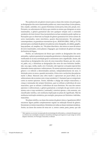 Na ausência de um gênero neutro para a classe dos nomes em português,
as designações dos seres inanimados podem ser, tanto masculinas (como planeta,
leite, torpedo, caminhão, etc), quanto femininas (como porta, lente, foto, porção, etc).
Portanto, no subconjunto do léxico que contém os nomes que designam os seres
inanimados, o gênero gramatical não tem qualquer relação com o conteúdo
semântico do item lexical. Essa inconsistência na base semântica pode explicar as
flutuações que se observam na fixação do gênero gramatical de certos nomes de
seres inanimados, tanto sincrônica, quanto diacronicamente. No português
contemporâneo, os gramáticos normativos (p.ex., ROCHA LIMA, 1960, p.75-76)
atentam para a oscilação de gênero em palavras como champanha, clã, diabete, gengibre,
lança-perfume, cal, omoplata, etc.3 No plano diacrônico, são vários os casos de nomes
de seres inanimados, como planeta e linguagem, que mudaram de gênero ao longo
da história da língua.
Porém, no subconjunto do léxico que contém as designações dos seres
animados, o gênero gramatical acompanha geralmente o chamado gênero natural,
verificando-se aí uma correlação geral e consistente com o significado. Assim, são
masculinas as designações dos seres do sexo masculino (homem, pai, boi, cavalo,
rei, padre, etc), e femininas as designações dos seres do sexo feminino (mulher,
mãe, vaca, égua, rainha, madre, etc). Contudo, vale registrar a situação especial dos
chamados nomes epicenos e sobrecomuns. Os nomes epicenos possuem um único
gênero e se referem a determinados animais, independentemente do sexo. A
distinção entre os sexos, quando necessária, é feita com o acréscimo das palavras
macho e fêmea: Mataram uma cobra macho e capturaram um jacaré fêmea. Já os
sobrecomuns são os nomes com o traço semântico [+humano] que se comportam
como os nomes epicenos. Assim, indivíduo e cônjuge são sempre masculinos, e
criança e testemunha são sempre femininos, quer se refiram a indivíduos do sexo
masculino, quer se refiram a indivíduos do sexo feminino. No caso dos nomes
epicenos e sobrecomuns, o gênero gramatical, a exemplo do que ocorre com os
nomes com o traço semântico [-animado], constitui apenas, e tão somente, um
classificador mórfico, sem nenhuma implicação no plano do significado. Não há
nenhuma motivação semântica, por exemplo, para pessoa ser feminino e indivíduo,
masculino.
No plano mórfico, na classe dos nomes de gênero único, é igualmente difícil
encontrar algum padrão completamente regular na indicação formal do gênero.
Encontram-se nomes masculinos e femininos em todas as classes nominais temáticas.
Assim, na classe dos nomes de tema em -a, temos: cometa, poeta, poema, que são
3

Vale registrar, na recente incorporação da terminologia da informática, a solução divergente que
se observa nas variedades europeia e brasileira da língua portuguesa no que tange ao termo
disquete: feminino, em Portugal; masculino, no Brasil.

297

Português Afro-Brasileiro.pmd

297

24/8/2009, 15:36

 