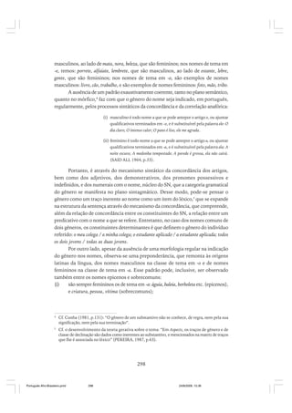 masculinos, ao lado de mata, nora, beleza, que são femininos; nos nomes de tema em
-e, temos: porrete, alfaiate, lembrete, que são masculinos, ao lado de estante, lebre,
gente, que são femininos; nos nomes de tema em -o, são exemplos de nomes
masculinos: livro, cão, trabalho, e são exemplos de nomes femininos: foto, mão, tribo.
A ausência de um padrão exaustivamente coerente, tanto no plano semântico,
quanto no mórfico,4 faz com que o gênero do nome seja indicado, em português,
regularmente, pelos processos sintáticos da concordância e da correlação anafórica:
(i) masculino é todo nome a que se pode antepor o artigo o, ou ajuntar
qualificativos terminados em -o, e é substituível pela palavra ele: O
dia claro; O intenso calor; O pano é liso, ele me agrada.
(ii) feminino é todo nome a que se pode antepor o artigo a, ou ajuntar
qualificativos terminados em -a, e é substituível pela palavra ela: A
noite escura; A medonha tempestade; A parede é grossa, ela não cairá.
(SAID ALI, 1964, p.33).

Portanto, é através do mecanismo sintático da concordância dos artigos,
bem como dos adjetivos, dos demonstrativos, dos pronomes possessivos e
indefinidos, e dos numerais com o nome, núcleo do SN, que a categoria gramatical
do gênero se manifesta no plano sintagmático. Desse modo, pode-se pensar o
gênero como um traço inerente ao nome como um item do léxico,5 que se expande
na estrutura da sentença através do mecanismo da concordância, que compreende,
além da relação de concordância entre os constituintes do SN, a relação entre um
predicativo com o nome a que se refere. Entretanto, no caso dos nomes comuns de
dois gêneros, os constituintes determinantes é que definem o gênero do indivíduo
referido: o meu colega / a minha colega; o estudante aplicado / a estudante aplicada; todos
os dois jovens / todas as duas jovens.
Por outro lado, apesar da ausência de uma morfologia regular na indicação
do gênero nos nomes, observa-se uma preponderância, que remonta às origens
latinas da língua, dos nomes masculinos na classe de tema em -o e de nomes
femininos na classe de tema em -a. Esse padrão pode, inclusive, ser observado
também entre os nomes epicenos e sobrecomuns:
(i)
são sempre femininos os de tema em -a: águia, baleia, borboleta etc. (epicenos),
e criatura, pessoa, vítima (sobrecomuns);

4

Cf. Cunha (1981, p.131): “O gênero de um substantivo não se conhece, de regra, nem pela sua
significação, nem pela sua terminação”.

5

Cf. o desenvolvimento da teoria gerativa sobre o tema: “Em Aspects, os traços de gênero e de
classe de declinação são dados como inerentes ao substantivo, e mencionados na matriz de traços
que lhe é associada no léxico” (PEREIRA, 1987, p.63).

298

Português Afro-Brasileiro.pmd

298

24/8/2009, 15:36

 