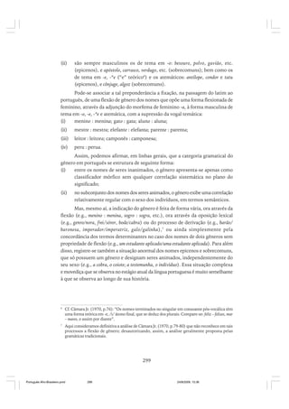 (ii)

são sempre masculinos os de tema em -o: besouro, polvo, gavião, etc.
(epicenos), e apóstolo, carrasco, verdugo, etc. (sobrecomuns); bem como os
de tema em -e, -*e (“e” teórico6) e os atemáticos: antílope, condor e tatu
(epicenos), e cônjuge, algoz (sobrecomuns).

Pode-se associar a tal preponderância a fixação, na passagem do latim ao
português, de uma flexão de gênero dos nomes que opõe uma forma flexionada de
feminino, através da adjunção do morfema de feminino -a, à forma masculina de
tema em -o, -e, -*e e atemática, com a supressão da vogal temática:
(i)
menino : menina; gato : gata; aluno : aluna;
(ii)

mestre : mestra; elefante : elefanta; parente : parenta;

(iii)

leitor : leitora; camponês : camponesa;

(iv)

peru : perua.

Assim, podemos afirmar, em linhas gerais, que a categoria gramatical do
gênero em português se estrutura de seguinte forma:
(i)
entre os nomes de seres inanimados, o gênero apresenta-se apenas como
classificador mórfico sem qualquer correlação sistemática no plano do
significado;
(ii)

no subconjunto dos nomes dos seres animados, o gênero exibe uma correlação
relativamente regular com o sexo dos indivíduos, em termos semânticos.

Mas, mesmo aí, a indicação do gênero é feita de forma vária, ora através da
flexão (e.g., menino : menina, sogro : sogra, etc.), ora através da oposição lexical
(e.g., genro/nora, frei/sóror, bode/cabra) ou do processo de derivação (e.g., barão/
baronesa, imperador/imperatriz, galo/galinha),7 ou ainda simplesmente pela
concordância dos termos determinantes no caso dos nomes de dois gêneros sem
propriedade de flexão (e.g., um estudante aplicado/uma estudante aplicada). Para além
disso, registre-se também a situação anormal dos nomes epicenos e sobrecomuns,
que só possuem um gênero e designam seres animados, independentemente do
seu sexo (e.g., a cobra, o coiote; a testemunha, o indivíduo). Essa situação complexa
e movediça que se observa no estágio atual da língua portuguesa é muito semelhante
à que se observa ao longo de sua história.

6

Cf. Câmara Jr. (1970, p.76): “Os nomes terminados no singular em consoante pós-vocálica têm
uma forma teórica em -e, /i/ átono final, que se deduz dos plurais. Compare-se: feliz – felizes, mar
– mares, e assim por diante”.

7

Aqui consideramos definitiva a análise de Câmara Jr. (1970, p.79-80) que não reconhece em tais
processos a flexão de gênero; desautorizando, assim, a análise geralmente proposta pelas
gramáticas tradicionais.

299

Português Afro-Brasileiro.pmd

299

24/8/2009, 15:36

 
