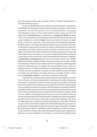 dos testemunhos históricos do português arcaico e de dados fragmentados da
pesquisa dialetal portuguesa.
Se não é tarefa difícil demonstrar a falta de consistência teórica e os equívocos
metodológicos de observação empírica dessas posições extremadas e cada vez mais
anacrônicas em face dos quarenta anos de desenvolvimento da pesquisa
sociolinguística, ergue-se como grande desafio superar quase um século da
hegemonia do formalismo que se estabeleceu na Linguística Moderna, desde
1916, com a publicação do Curso de linguística geral de Ferdinand de Saussure, cuja
grande insígnia era a visão de língua como uma estrutura encerrada em sua lógica
interna. E coloca-se, sobretudo, como tarefa central da historiografia linguística
no Brasil superar as limitações dos registros históricos que, em sua grande maioria,
se restringem à língua da elite colonial e do Império, de indivíduos que adquiriam
o português como língua materna a partir de modelos de falantes nativos dessa
língua. Grande parte das análises diacrônicas da língua portuguesa em tempo real
tratam apenas do que aconteceu com um terço da população do Brasil, ignorando
o que se passou com os outros dois terços de descendentes de africanos e indígenas.
A polarização sociolinguística que marca a formação histórica da realidade
linguística brasileira, apartando a fala de uma elite que sempre teve os olhos voltados
para a Europa, em busca de seus modelos culturais e linguísticos, da fala da grande
maioria da população que, no cadinho de sua pluralidade étnica, cultural e
linguística, forjou os elementos definidores da originalidade cultural e linguística
do Brasil, que tanto assombram e encantam o mundo ocidental, desautoriza todos
os estudos que apresentam uma história única para o português brasileiro. Assim
como “o português são dois”, a sua história é igualmente bifurcada.
O que animou os mais de quinze anos de pesquisa em localidades remotas do
interior do país e os esforços empreendidos na elaboração de análises linguísticas
consistentes, cujo grande corolário é este livro que agora leva a público as análises
de dezesseis aspectos da morfossintaxe do português afro-brasileiro fundamentadas
em uma sólida base empírica, foi resgatar a história linguística da grande maioria da
população brasileira, que, apesar de serem os protagonistas da construção das riquezas
do país e do seu patrimônio cultural, sempre foram discriminados e excluídos, tendo
a sua voz calada ou recalcada pelo preconceito que se renova a cada dia, como um
mecanismo poderosíssimo de dominação política e ideológica da maioria da população
por parte de uma minoria que envida todos os esforços para legitimar como única
voz digna aquela que se submeta aos ditames da língua da ex-metrópole. Mesmo à
custa de cultivar um profundo complexo de inferioridade linguística, porquanto os
modelos de uso do português europeu são em muitos aspectos estranhos à realidade
de uso da língua no Brasil, a submissão ao cânone linguístico coimbrão constituiuse como alternativa histórica das classes dominantes brasileiras para engendrar um
poderoso mecanismo ideológico de dominação e exclusão social, dirigindo toda a

30

Português Afro-Brasileiro.pmd

30

24/8/2009, 15:36

 