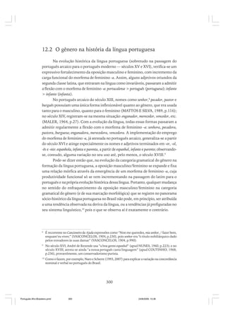 12.2 O gênero na história da língua portuguesa
Na evolução histórica da língua portuguesa (sobretudo na passagem do
português arcaico para o português moderno — séculos XV e XVI), verifica-se um
expressivo fortalecimento da oposição masculino e feminino, com incremento da
carga funcional do morfema de feminino -a. Assim, alguns adjetivos oriundos da
segunda classe latina, que entraram na língua como invariáveis, passaram a admitir
a flexão com o morfema de feminino -a: portucalense > português (portuguesa); infante
> infante (infanta).
No português arcaico do século XIII, nomes como senhor,8 pecador, pastor e
burguês possuíam uma única forma inflexionável quanto ao gênero, que era usada
tanto para o masculino, quanto para o feminino (MATTOS E SILVA, 1989, p.116);
no século XIV, registram-se na mesma situação: enganador, merecedor, vencedor, etc.
(MALER, 1964, p.27). Com a evolução da língua, todas essas formas passaram a
admitir regularmente a flexão com o morfema de feminino -a: senhora, pecadora,
pastora, burguesa; enganadora, merecedora, vencedora. A implementação do emprego
do morfema de feminino -a, já atestada no português arcaico, generaliza-se a partir
do século XVI e atinge especialmente os nomes e adjetivos terminados em -or, -ol,
-ês e -nte: espanhola, infanta e parenta, a partir de espanhol, infante e parente; observandose, contudo, alguma variação no seu uso até, pelo menos, o século XVIII.9
Pode-se dizer então que, na evolução da categoria gramatical do gênero na
formação da língua portuguesa, a oposição masculino/feminino se expande e fixa
uma relação mórfica através da emergência de um morfema de feminino -a, cuja
produtividade funcional só se vem incrementando na passagem do latim para o
português e na própria evolução histórica dessa língua. Portanto, qualquer mudança
no sentido do enfraquecimento da oposição masculino/feminino na categoria
gramatical do gênero (e de sua marcação morfológica) que se registre no panorama
sócio-histórico da língua portuguesa no Brasil não pode, em princípio, ser atribuída
a uma tendência observada na deriva da língua, ou a tendências já prefiguradas no
seu sistema linguístico,10 pois o que se observa aí é exatamente o contrário.

8

É recorrente no Cancioneiro da Ajuda expressões como “Non me queredes, mia senhor, / fazer bem,
enquant’eu viver;” (VASCONCELOS, 1904, p.230), pois senhor era “o título nobiliárquico dado
pelos trovadores às suas damas” (VASCONCELOS, 1904, p.990).

9

No século XVI, André de Rezende usa “a boa gente espanhol“ (apud NUNES, 1960, p.223); e no
século XVIII, atesta-se ainda “a nossa português casta linguagem” (apud COUTINHO, 1968,
p.236), provavelmente, um conservadorismo purista.

10

Como o fazem, por exemplo, Naro e Scherre (1993, 2007) para explicar a variação na concordância
nominal e verbal no português do Brasil.

300

Português Afro-Brasileiro.pmd

300

24/8/2009, 15:36

 