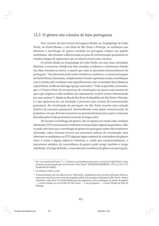 12.3 O gênero nos crioulos de base portuguesa
Nos crioulos de base lexical portuguesa falados no Arquipélago de Cabo
Verde, na Guiné-Bissau, e nas Ilhas de São Tomé e Príncipe, as mudanças que
afetaram a morfologia de gênero herdada do português exibem um padrão
semelhante, não obstante a diferenciação no grau de reestruturação gramatical em
relação à língua de superstrato que se observa entre esses crioulos.
O crioulo falado no Arquipélago de Cabo Verde, em suas duas variedades
dialetais: o sotavento (falado nas ilhas situadas a sudeste) e o barlavento (falado
nas ilhas situadas ao norte), é aquele que mais se aproxima estruturalmente do
português.11 Em decorrência de razões históricas e políticas, o crioulo português
da Guiné-Bissau (doravante, simplesmente Crioulo) apresenta muitas semelhanças
com o crioulo cabo-verdiano; mas especificamente com a variedade deste falada na
capital Brava, na Ilha de Santiago (grupo sotavento).12 Pode-se perceber, entretanto,
que o Crioulo é fruto de um processo de crioulização um pouco mais intenso do
que o que originou o cabo-verdiano. Já o santomense, ou forro (como é denominado
por seus utentes13), falado na Ilha de São Tomé da República de São Tomé e Príncipe,
é o que apresenta em sua formação o processo mais intenso de reestruturação
gramatical. Na crioulização do português em São Tomé ocorreu uma redução
drástica da estrutura gramatical, desencadeando uma ampla reestruturação da
gramática, em que diversas estruturas se gramaticalizaram para suprir as lacunas
deixadas pela erosão gramatical ocorrida na língua-alvo.
No tocante à morfologia de gênero, não se registra no crioulo cabo-verdiano
(doravante CCV) praticamente nenhuma reestruturação original da gramática. Não
se pode nem dizer que a morfologia de gênero do português tenha sido totalmente
eliminada, como costuma ocorrer nos processos radicais de crioulização, pois
observam-se atualmente no CCV algumas regras variáveis de concordância de gênero
entre o nome e alguns adjetivos biformes; e, ainda que excepcionalmente, o
mecanismo sintático da concordância de gênero pode atingir também o artigo
indefinido. O artigo definido, o marcador por excelência do gênero em português,

11

Em “um exame da forma,” [...] “observa-se imediatamente que o crioulo de Cabo Verde é mais
próximo ao português que os da Guiné e São Tomé” (MORAIS-BARBOSA, 1975, p.136-137)
(traduzido do inglês).

12

Cf. Wilson (1962, p.viii).

13

A denominação vem do adjetivo forro ‘alforriado’, qualificativo dos escravos africanos libertos,
segmento social que teve uma participação política destacada na história de São Tomé, vindo a
constituir a elite local. O crioulo falado por esse segmento, o forro, distingue-se, assim, do angolar
— crioulo falado ao sul da Ilha de São Tomé — e do principense — crioulo falado na Ilha do
Príncipe.

301

Português Afro-Brasileiro.pmd

301

24/8/2009, 15:36

 
