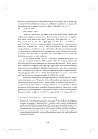 O recurso aos adjetivos como indicadores do gênero igualmente não se aplica, pois
esses também não se flexionam em gênero, sendo derivados da forma portuguesa do
masculino, como se pode ver no exemplo abaixo (WILSON, 1962, p.15):
(7)
i tene kasa bonitu
‘tem uma casa bonita’
Os demais constituintes que poderiam marcar o gênero no SN também não
se flexionam em gênero. É assim com os demonstrativos es ‘este/esse’ e kil ‘aquele’,
bem como com os possessivos — nya (1ª pess. sing.), bo (2ª pess. sing.), si (3ª pess.
sing.), no (1ª pess. pl.), bo ~ bos (2ª pess. pl.), se (3ª pess. pl.) —, os numerais —
duus ‘dois/duas’, purmeru ‘primeiro/a’, segundu ‘segundo/a’, etc. — e os pronomes
indefinidos. Portanto, em Crioulo, a marcação variável do gênero é ainda mais
marginal e menos significativa do que o é no CCV. Além disso, a gramaticalização
do mecanismo da composição lexical com os adjetivos ‘macho/fêmea’ para expressar
a distinção semântica entre os sexos está mais assentada no uso dos falantes do
Crioulo do que entre os cabo-verdianos.
Em São Tomé e Príncipe, como na Guiné-Bissau, a morfologia de gênero foi
quase que totalmente eliminada (HOLM, 2008, p.306). Os nomes e adjetivos são
invariáveis, geralmente derivados da forma portuguesa do masculino.19 Só uns poucos
itens exibem a flexão de gênero, como soglu/sogla ‘sogro/sogra’, possivelmente em função
do processo de descrioulização. A distinção semântica entre os sexos dos seres animados
é feita, a exemplo do que ocorre no Crioulo e no cabo-verdiano, pela composição lexical;
só que a oposição é feita com as palavras ‘homem/mulher’: bwe ome/bwe mwala ‘boi/
vaca’, ou literalmente ‘boi homem/boi mulher’ (FERRAZ, 1979, p.60).
Não ocorre também a indicação do gênero através da concordância dos termos
determinantes do nome. Uma única forma inflexionável desempenha as funções
de demonstrativo e artigo definido:20 mwala se/ome se ‘a/esta/essa/aquela mulher /
o/este/esse/aquele homem’.21 O artigo indefinido una é derivado da forma
portuguesa do feminino uma, mas não se flexiona em gênero. As mesmas formas
pronominais que desempenham as funções de acusativo e genitivo também não se
flexionam quanto ao gênero: mun (1ª pess. sing.), bo (2ª pess. sing.), e (3ª pess.
19

Vale registrar, como exceção, mina (< ptg. menina) ‘filho/filha’.

20

O estatuto do se no santomense é um tema controverso. Essa visão de que ele atua como
demonstrativo e artigo definido, adotada por Ferraz (1979), Lucchesi (1993) e Schang (2000) é
contestada por Alexandre e Hagemeijer (2007). Para esses últimos, o se seria um marcador do
traço [+específico] do SN. Apesar do desenvolvimento de um artigo definido a partir de um
demonstrativo ser um fato bastante documentado em muitas línguas, eles argumentam que o se
não pode ser tratado como artigo, porque ele pode coocorrer com outros marcadores de definitude.

21

Note-se que, ao contrário do que ocorre na língua lexicaficadora, o determinante se (< ptg. esse)
se coloca à direita do nome núcleo, uma mudança na ordem que Ferraz (1979) atribui às influências
das línguas de substrato.

304

Português Afro-Brasileiro.pmd

304

24/8/2009, 15:36

 