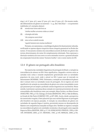 sing.), nõ (1ª pess. pl.), nanse (2ª pess. pl.), inen (3ª pess. pl.). Do mesmo modo,
são inflexionáveis em gênero os numerais — e. g., dosu ‘dois/duas’ — e os pronomes
indefinidos (cf. exemplos abaixo):
(8)
mwala mun luma tudo kwa se
‘minha mulher arrumou todas as coisas’
(9)

e kompla otlo bola
‘ele comprou outra bola’

(10)

ome se ka te mõtchi mwala
‘aquele homem tem muitas mulheres’

Portanto, em santomense, a morfologia de gênero foi drasticamente reduzida,
verificando-se apenas alguns resquícios dessa categoria gramatical na flexão dos
nomes. O mecanismo sintático da concordância através da flexão em gênero dos
termos determinantes do nome foi completamente eliminado. Para expressar a
distinção semântica de sexo entre os seres animados ocorreu a gramaticalização
da composição lexical dos nomes ‘homem/mulher’ com o nome núcleo do SN.

12.4 O gênero no português afro-brasileiro
Na maioria das variedades linguísticas do português do Brasil, a variação na
concordância de número no SN é bem significativa, chegando a ocorrer entre as
camadas mais cultas e estando amplamente generalizada entre as variedades
populares da zona rural, onde o plural no SN é quase que só marcado no
determinante (SCHERRE, 1994). Entretanto, a variação na concordância de gênero
não é comum entre as variedades rurais do português. Só se registra um nível
significativo de variação na concordância de gênero em certas comunidades rurais
que passaram por um amplo e profundo contato linguístico em sua história. Nesse
sentido, é pertinente a presença dessa variação em materiais provenientes de outras
comunidades afro-brasileiras como, por exemplo, Mata Cavalos, em Mato Grosso
(VOGT; FRY, 1985, p.115); Calunga, em Goiás (BAIOCCHI, 1991); e Vale do Ribeira,
no Estado de São Paulo (CARENO 1991, p.207-208). Assim, desde a perspectiva
da transmissão irregular, é bem plausível que essa variável figurasse no português
afro-brasileiro em épocas passadas. A variação na concordância de gênero em
variedades de segunda língua é notória, persistindo mesmo no desempenho de
falantes com competências avançadas na língua-alvo. Também se registra a variação
na concordância de gênero em variedades vernáculas e de português como segunda
língua na África (BAXTER, 2002, p.17-18; GONÇALVES; STROUD, 1998, p.106109; INVERNO, 2005, p.137; MENDES, 1985, p.149; MINGAS, 2000, p.70).

305

Português Afro-Brasileiro.pmd

305

24/8/2009, 15:36

 