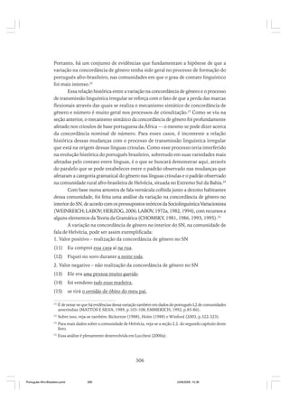 Portanto, há um conjunto de evidências que fundamentam a hipótese de que a
variação na concordância de gênero tenha sido geral no processo de formação do
português afro-brasileiro, nas comunidades em que o grau de contato linguístico
foi mais intenso.22
Essa relação histórica entre a variação na concordância de gênero e o processo
de transmissão linguística irregular se reforça com o fato de que a perda das marcas
flexionais através das quais se realiza o mecanismo sintático de concordância de
gênero e número é muito geral nos processos de crioulização.23 Como se viu na
seção anterior, o mecanismo sintático da concordância de gênero foi profundamente
afetado nos crioulos de base portuguesa da África — o mesmo se pode dizer acerca
da concordância nominal de número. Para esses casos, é inconteste a relação
histórica dessas mudanças com o processo de transmissão linguística irregular
que está na origem dessas línguas crioulas. Como esse processo teria interferido
na evolução histórica do português brasileiro, sobretudo em suas variedades mais
afetadas pelo contato entre línguas, é o que se buscará demonstrar aqui, através
do paralelo que se pode estabelecer entre o padrão observado nas mudanças que
afetaram a categoria gramatical do gênero nas línguas crioulas e o padrão observado
na comunidade rural afro-brasileira de Helvécia, situada no Extremo Sul da Bahia.24
Com base numa amostra de fala vernácula colhida junto a dezoito habitantes
dessa comunidade, foi feita uma análise da variação na concordância de gênero no
interior do SN, de acordo com os pressupostos teóricos da Sociolinguística Variacionista
(WEINREICH; LABOV; HERZOG, 2006; LABOV, 1972a, 1982, 1994), com recursos a
alguns elementos da Teoria da Gramática (CHOMSKY, 1981, 1986, 1993, 1995). 25
A variação na concordância de gênero no interior do SN, na comunidade de
fala de Helvécia, pode ser assim exemplificada:
1. Valor positivo – realização da concordância de gênero no SN
(11)

Eu comprei essa casa aí na rua.

(12)

Fiquei no soro durante a noite toda.

2. Valor negativo – não realização da concordância de gênero no SN
(13)

Ele era uma pessoa muito querido.

(14)

foi vendeno tudo essas madeira,

(15)

se tirá o certidão de óbito do meu pai,

22

É de notar-se que há evidências dessa variação também em dados do português L2 de comunidades
ameríndias (MATTOS E SILVA, 1989, p.103-108; EMMERICH, 1992, p.85-86).

23

Sobre isso, veja-se também: Bickerton (1988), Holm (1988) e Winford (2003, p.322-323).

24

Para mais dados sobre a comunidade de Helvécia, veja-se a seção 2.2. do segundo capítulo deste
livro.

25

Essa análise é plenamente desenvolvida em Lucchesi (2000a).

306

Português Afro-Brasileiro.pmd

306

24/8/2009, 15:36

 