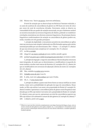 (16)

Muitas veze, ‘duece um pessoa, num tem ambulança,

O nível de variação que se observa hoje em Helvécia é bastante reduzido, e
os casos de ausência de concordância de gênero no SN ficam em torno de cinco
por cento do total de ocorrências eliciadas. Entretanto, ainda se observa na
comunidade de fala um quadro de variação estruturada, em que o fenômeno variável
se encontra encaixado na estrutura linguística do dialeto, podendo-se estabelecer
correlações sistemáticas nos diversos contextos linguísticos. Os principais fatores
linguísticos condicionadores da variação na concordância de gênero podem ser,
então, reunidos em três grandes princípios:
1. princípio da simplicidade: o mecanismo acessório da concordância se aplica
mais nas estruturas mais simples (sobretudo nos SNs formados apenas pelo núcleo
nominal precedido por um determinante: Det + Nome — cf. exemplo 17, abaixo)
do que nas estruturas mais complexas (cf. exemplos 18 e 19, abaixo):
(17) eu falo a verdade
(18)

chega lá é um maior confusão pá esses médico atendê a gente

(19)

qualqué um parte que o sinhô me pergunta pra mim fazê, eu insino o sinhô.

2. princípio da integração: a regra de concordância é favorecida pelas estruturas
mais integradas, de modo que os determinantes e modificadores à esquerda do
nome tendem a receber mais marcas de feminino (cf. exemplos 20 e 21, abaixo) do
que os modificadores em estruturas de adjunção à direita do nome (cf. exemplos
22 e 23, abaixo):
(20) Não, trabalho na minha terra mesmo.
(21)

Verdadêra terra de nós é esse lá.

(22)

E, aliás, num tem cobra ninhum que num é braba.

(23)

Ah, é... é coisa muito bom!

3. princípio da saliência: quanto mais fortes forem as marcas mórficas no nome
núcleo, maior será a probabilidade de aplicação da regra de concordância. Desse
modo, os SNs cujo núcleo é um nome com propriedade de flexão (cf. exemplo 24,
abaixo) tendem a apresentar a concordância plena de gênero numa frequência mais
elevada que os SNs cujo núcleo é um nome sem a propriedade de flexão (cf. exemplo
25, abaixo); esses, por sua vez, apresentam um nível de concordância superior aos
SNs cujo núcleo é um substantivo comum de dois gêneros (cf. exemplo 26, abaixo).26
(24) e adepois, juntô com a sogra.

26

Observe-se que esse fato contraria completamente uma lógica funcional da língua, já que, com os
nomes comuns de dois gêneros como caçula, estudante, etc., a concordância é o mecanismo crucial
para se prover a informação referencial acerca do sexo desses indivíduos: o estudante aplicado/a
estudante aplicada.

307

Português Afro-Brasileiro.pmd

307

24/8/2009, 15:36

 
