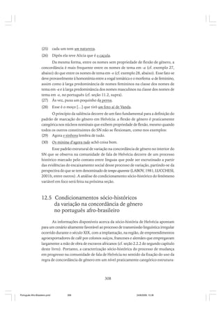 (25)

cada um tem um natureza.

(26)

Dipôs ela teve Alicia que é o caçula.

Da mesma forma, entre os nomes sem propriedade de flexão de gênero, a
concordância é mais frequente entre os nomes de tema em -a (cf. exemplo 27,
abaixo) do que entre os nomes de tema em -o (cf. exemplo 28, abaixo). Esse fato se
deve provavelmente à homonímia entre a vogal temática e o morfema -a de feminino,
assim como à larga predominância de nomes femininos na classe dos nomes de
tema em -a e à larga predominância dos nomes masculinos na classe dos nomes de
tema em -o, no português (cf. seção 11.2, supra).
(27) Às vez, puxa um poquinho da perna.
(28)

Esse é o moço [...] que tirô um foto aí de Vanda.

O princípio da saliência decorre de um fato fundamental para a definição do
padrão de marcação do gênero em Helvécia: a flexão de gênero é praticamente
categórica nos núcleos nominais que exibem propriedade de flexão, mesmo quando
todos os outros constituintes do SN não se flexionam, como nos exemplos:
(29) Agora o sinhora lembra de tudo.
(30)

Os minina d’agora tudo achô coisa bom.

Esse padrão estrutural de variação na concordância de gênero no interior do
SN que se observa na comunidade de fala de Helvécia decorre de um processo
histórico marcado pelo contato entre línguas que pode ser escrutinado a partir
das evidências do encaixamento social desse processo de variação, partindo-se da
perspectiva do que se tem denominado de tempo aparente (LABOV, 1981; LUCCHESI,
2001b, entre outros). A análise do condicionamento sócio-histórico do fenômeno
variável em foco será feita na próxima seção.

12.5 Condicionamentos sócio-históricos
da variação na concordância de gênero
no português afro-brasileiro
As informações disponíveis acerca da sócio-história de Helvécia apontam
para um cenário altamente favorável ao processo de transmissão linguística irregular
ocorrido durante o século XIX, com a implantação, na região, de empreendimentos
agroexportadores de café por colonos suíços, franceses e alemães que empregavam
largamente a mão de obra de escravos africanos (cf. seção 2.2.2 do segundo capítulo
deste livro). Portanto, a caracterização sócio-histórica do processo de mudança
em progresso na comunidade de fala de Helvécia no sentido da fixação do uso da
regra de concordância de gênero em um nível praticamente categórico estrutura-

308

Português Afro-Brasileiro.pmd

308

24/8/2009, 15:36

 