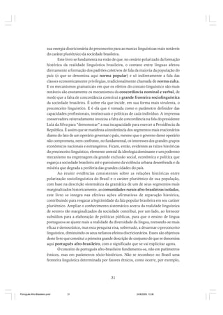 sua energia discricionária do preconceito para as marcas linguísticas mais notáveis
do caráter pluriétnico da sociedade brasileira.
Este livro se fundamenta na visão de que, no cenário polarizado da formação
histórica da realidade linguística brasileira, o contato entre línguas afetou
diretamente a formação dos padrões coletivos de fala da maioria da população do
país (o que se denomina aqui norma popular) e só indiretamente a fala das
classes economicamente privilegias, tradicionalmente chamada de norma culta.
E os mecanismos gramaticais em que os efeitos do contato linguístico são mais
notáveis são exatamente os mecanismos da concordância nominal e verbal, de
modo que a falta de concordância constitui a grande fronteira sociolinguística
da sociedade brasileira. É sobre ela que incide, em sua forma mais virulenta, o
preconceito linguístico. E é ela que é tomada como o parâmetro definidor das
capacidades profissionais, intelectuais e políticas de cada indivíduo. A imprensa
conservadora reiteradamente invocou a falta de concordância na fala do presidente
Lula da Silva para “demonstrar” a sua incapacidade para exercer a Presidência da
República. É assim que se manifesta a intolerância dos segmentos mais reacionários
diante do fato de um operário governar o país, mesmo que o governo desse operário
não comprometa, nem confronte, no fundamental, os interesses dos grandes grupos
econômicos nacionais e estrangeiros. Ficam, então, evidentes as raízes históricas
do preconceito linguístico, elemento central da ideologia dominante e um poderoso
mecanismo na engrenagem da grande exclusão social, econômica e política que
esgarça a sociedade brasileira até o paroxismo da violência urbana desenfreada e da
miséria que degrada a periferia das grandes cidades do país.
Ao reunir evidências consistentes sobre as relações históricas entre
polarização sociolinguística do Brasil e o caráter pluriétnico de sua população,
com base na descrição sistemática da gramática de um de seus segmentos mais
marginalizados historicamente, as comunidades rurais afro-brasileiras isoladas,
este livro se integra nas efetivas ações afirmativas de reparação histórica,
contribuindo para resgatar a legitimidade da fala popular brasileira em seu caráter
pluriétnico. Ampliar o conhecimento sistemático acerca da realidade linguística
de setores tão marginalizados da sociedade contribui, por um lado, ao fornecer
subsídios para a elaboração de políticas públicas, para que o ensino de língua
portuguesa se ajuste mais a realidade da diversidade da língua, tornando-se mais
eficaz e democrático, mas esta pesquisa visa, sobretudo, a desarmar o preconceito
linguístico, diminuindo os seus nefastos efeitos discricionários. Esses são objetivos
deste livro que constitui a primeira grande descrição de conjunto do que se denomina
aqui português afro-brasileiro, com o significado que se vai explicitar agora.
O conceito de português afro-brasileiro fundamenta-se, não em parâmetros
étnicos, mas em parâmetros sócio-históricos. Não se reconhece no Brasil uma
fronteira linguística determinada por fatores étnicos, como ocorre, por exemplo,

31

Português Afro-Brasileiro.pmd

31

24/8/2009, 15:36

 