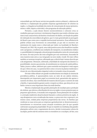 comunidade que vão buscar serviço nos grandes centros urbanos), a abertura de
rodovias e a implantação das grandes empresas agroindustriais de celulose na
região, e a chegada na localidade dos meios de comunicação de massa (primeiramente o rádio, depois a televisão) e dos programas de educação pública.
Portanto, a ação desses fatores socioeconômicos e culturais criou as
condições para que ocorresse o nivelamento linguístico que tende a eliminar uma
marca mais característica da história crioulizante do dialeto, em função do padrão
de realização da concordância de gênero, que é o mais generalizado no português
do Brasil e que conta com o respaldo institucional normativo. Essa influência do
padrão urbano atua livremente na comunidade, já que não se encontra um
sentimento de reação como o observado por Labov na localidade de Martha’s
Vineyard, em 1963. Há, no geral, uma visão positiva acerca dos benefícios trazidos
com o progresso, a melhoria nas condições de transporte, no atendimento médico
e a possibilidade de integração cultural proporcionada pelos meios de comunicação
de massa. Os mais jovens são mais atingidos por esse sentimento, buscando de
uma maneira mais ativa a sua integração no novo modus vivendi. Os mais velhos
também se mostram receptivos, afirmando que a vida de hoje é menos dura do que
a de antigamente. Destacam, sobretudo, a facilidade de transporte dos doentes e a
possibilidade, mesmo que precária, de atendimento no sistema de saúde pública.
Todos, jovens e velhos, admitem que o parto assistido nos hospitais é mais seguro
do que o feito em casa, e as parteiras bem como o recurso às plantas medicinais e
rituais de cura (denominados simpatias) estão se tornando coisas do passado.
Os mais velhos afetam um grande reconhecimento em relação ao sistema de
previdência pública. A aposentadoria rural, no valor de um salário mínimo,
desempenha um importante papel na economia local, garantindo não apenas o
sustento do idoso, mas contribuindo de maneira decisiva para o sustento de toda
a família. A aposentadoria garante assim o respeito ao idoso, que deixa de ser um
fardo e torna-se uma importante fonte da renda familiar.
Mesmo a implantação das grandes plantações de eucalipto para a produção
de celulose, que alterou a distribuição de terra na região e trouxe prejuízos para os
pequenos agricultores, é encarada com resignação. Essas plantações de eucalipto
e a extração madeireira desarticularam bastante a cultura primitiva da região. A
caça desapareceu com a erradicação das matas, e a pesca nos rios e represas é, em
muitos casos, vedada pelas empresas proprietárias das terras. As famílias que
venderam as suas terras para as empresas agroindustriais se desestruturaram e
normalmente se encontram numa situação econômica pior do que quando
cultivavam sua pequena propriedade. Os que se mantêm na vizinhança das grandes
plantações sofrem com o esgotamento da terra, devido à extenuante cultura do
eucalipto; porém não há consenso entre os moradores se o eucalipto, de fato, seca

311

Português Afro-Brasileiro.pmd

311

24/8/2009, 15:36

 