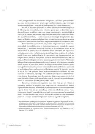 a terra para garantir o seu crescimento vertiginoso. E ainda há quem reconheça
que essas empresas acabam por ter um papel social importante, porque empregam
aqueles que perderam a sua fonte de renda quando lhes venderam sua terra.
Por fim, os pequenos agricultores da faixa 1, que estão assumindo uma posição
de liderança na comunidade, estão voltados apenas para os benefícios que o
desenvolvimento tecnológico pode trazer para as suas plantações (a possibilidade de
utilização de tratores, fertilizantes e agrotóxicos), tendo pouca consciência acerca
dos seus efeitos colaterais — como os casos de intoxicação de agricultores (que
podem ser fatais) e prejuízos ecológicos. Entre os mais conscientes, detecta-se apenas
uma postura mais reivindicativa frente aos programas sociais de saúde e educação.
Nesse cenário sociocultural, os padrões linguísticos que adentram a
comunidade são recebidos como os frutos do progresso, ora com adesão, ora com
resignação. O abandono dos usos linguísticos crioulizantes, como a não
concordância de gênero, se dá de uma forma pouco consciente. Ou seja, não há
um julgamento muito explícito das variantes linguísticas no plano da avaliação
social. De um lado, a não realização da concordância não chega a constituir um
estigma; talvez, entre os mais jovens, possa ser abertamente rejeitada. Mas, no
geral, os falantes não possuem esse grau de julgamento normativo.28 Por outro
lado, a realização da concordância de gênero pode assumir as feições de um marcador
social, no bojo de uma visão positiva de integração no mundo exterior; nesses
casos, pode-se supor como possível uma variação estilística não muito acentuada,
na qual o falante busca realizar a concordância na proporção de sua maior atenção
ao ato de fala.29 De qualquer forma, seja num nível mais consciente, seja num
nível menos consciente, o prestígio está associado à realização da concordância, e
o movimento da mudança, tanto do ponto de vista social, quanto no nível de
consciência dos falantes, pode ser definido como de cima para baixo e de fora para
dentro da comunidade (LABOV, 1972a, 1982, 1994).
Portanto, o nivelamento linguístico nada mais é do que um reflexo da
integração positiva, ou negativa, mas inexorável, da comunidade ao sistema
capitalista rural brasileiro. Assim sendo, as demais variáveis sociais serão analisadas
a partir dessa visão de que a mudança advém da influência externa e está
intimamente ligada à integração da comunidade no mundo exterior. Se as variáveis
estada fora da comunidade e nível de escolaridade expressam diretamente esse
processo, a variável sexo também pode ser analisada segundo esse prisma.
28

As condições em que foi realizada a pesquisa de campo, os objetivos primários da recolha e
principalmente as limitações impostas pelas precárias condições de vida dos informantes não
permitiu realizar testes de avaliação subjetiva, de modo que essas considerações são feitas com as
impressões colhidas durante a pesquisa de campo na comunidade, em 1994.

29

Para essa tipologia do julgamento social das variantes linguísticas, veja-se Labov (1972a) e
Lucchesi (1994, 2002b).

312

Português Afro-Brasileiro.pmd

312

24/8/2009, 15:36

 