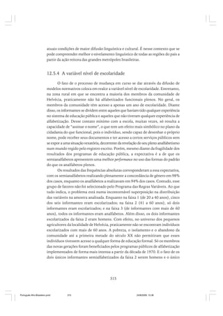 atuais condições de maior difusão linguística e cultural. É nesse contexto que se
pode compreender melhor o nivelamento linguístico de todas as regiões do país a
partir da ação reitora das grandes metrópoles brasileiras.

12.5.4 A variável nível de escolaridade
O fato de o processo de mudança em curso se dar através da difusão de
modelos normativos coloca em realce a variável nível de escolaridade. Entretanto,
na zona rural em que se encontra a maioria dos membros da comunidade de
Helvécia, praticamente não há alfabetizados funcionais plenos. No geral, os
membros da comunidade têm acesso a apenas um ano de escolaridade. Diante
disso, os informantes se dividem entre aqueles que haviam tido qualquer experiência
no sistema de educação pública e aqueles que não tiveram qualquer experiência de
alfabetização. Desse contato mínimo com a escola, muitas vezes, só resulta a
capacidade de “assinar o nome”, o que tem um efeito mais simbólico no plano da
cidadania do que funcional, pois o indivíduo, sendo capaz de desenhar o próprio
nome, pode receber seus documentos e ter acesso a certos serviços públicos sem
se expor a uma situação vexatória, decorrente da revelação do seu pleno analfabetismo
num mundo regido pelo registro escrito. Porém, mesmo diante da fragilidade dos
resultados dos programas de educação pública, a expectativa é a de que os
semianalfabetos apresentem uma melhor performance no uso das formas do padrão
do que os analfabetos plenos.
Os resultados das frequências absolutas corresponderam a essa expectativa,
com os semianalfabetos realizando plenamente a concordância de gênero em 98%
dos casos, enquanto os analfabetos a realizavam em 94% dos casos. Contudo, esse
grupo de fatores não foi selecionado pelo Programa das Regras Variáveis. Ao que
tudo indica, o problema está numa incontornável superposição na distribuição
das variáveis na amostra analisada. Enquanto na faixa 1 (de 20 a 40 anos), cinco
dos seis informantes eram escolarizados; na faixa 2 (41 a 60 anos), só dois
informantes eram escolarizados; e na faixa 3 (de informantes com mais de 60
anos), todos os informantes eram analfabetos. Além disso, os dois informantes
escolarizados da faixa 2 eram homens. Com efeito, no universo dos pequenos
agricultores da localidade de Helvécia, praticamente não se encontram indivíduos
escolarizados com mais de 60 anos. A pobreza, o isolamento e o abandono da
comunidade até a primeira metade do século XX não permitiram que esses
indivíduos tivessem acesso a qualquer forma de educação formal. Só os membros
das novas gerações foram beneficiados pelos programas públicos de alfabetização
implementados de forma mais intensa a partir da década de 1970. E o fato de os
dois únicos informantes semialfabetizados da faixa 2 serem homens e o único

315

Português Afro-Brasileiro.pmd

315

24/8/2009, 15:36

 