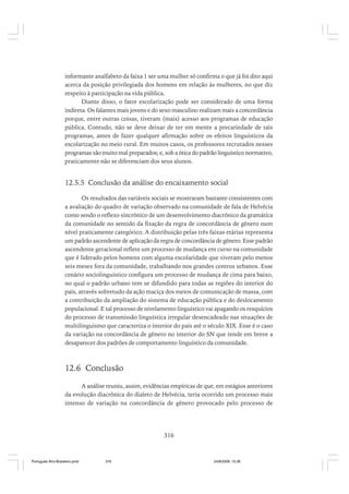 informante analfabeto da faixa 1 ser uma mulher só confirma o que já foi dito aqui
acerca da posição privilegiada dos homens em relação às mulheres, no que diz
respeito à participação na vida pública.
Diante disso, o fator escolarização pode ser considerado de uma forma
indireta. Os falantes mais jovens e do sexo masculino realizam mais a concordância
porque, entre outras coisas, tiveram (mais) acesso aos programas de educação
pública. Contudo, não se deve deixar de ter em mente a precariedade de tais
programas, antes de fazer qualquer afirmação sobre os efeitos linguísticos da
escolarização no meio rural. Em muitos casos, os professores recrutados nesses
programas são muito mal preparados; e, sob a ótica do padrão linguístico normativo,
praticamente não se diferenciam dos seus alunos.

12.5.5 Conclusão da análise do encaixamento social
Os resultados das variáveis sociais se mostraram bastante consistentes com
a avaliação do quadro de variação observado na comunidade de fala de Helvécia
como sendo o reflexo sincrônico de um desenvolvimento diacrônico da gramática
da comunidade no sentido da fixação da regra de concordância de gênero num
nível praticamente categórico. A distribuição pelas três faixas etárias representa
um padrão ascendente de aplicação da regra de concordância de gênero. Esse padrão
ascendente geracional reflete um processo de mudança em curso na comunidade
que é liderado pelos homens com alguma escolaridade que viveram pelo menos
seis meses fora da comunidade, trabalhando nos grandes centros urbanos. Esse
cenário sociolinguístico configura um processo de mudança de cima para baixo,
no qual o padrão urbano tem se difundido para todas as regiões do interior do
país, através sobretudo da ação maciça dos meios de comunicação de massa, com
a contribuição da ampliação do sistema de educação pública e do deslocamento
populacional. E tal processo de nivelamento linguístico vai apagando os resquícios
do processo de transmissão linguística irregular desencadeado nas situações de
multilinguismo que caracteriza o interior do país até o século XIX. Esse é o caso
da variação na concordância de gênero no interior do SN que tende em breve a
desaparecer dos padrões de comportamento linguístico da comunidade.

12.6 Conclusão
A análise reuniu, assim, evidências empíricas de que, em estágios anteriores
da evolução diacrônica do dialeto de Helvécia, teria ocorrido um processo mais
intenso de variação na concordância de gênero provocado pelo processo de

316

Português Afro-Brasileiro.pmd

316

24/8/2009, 15:36

 