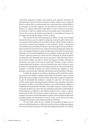 transmissão linguística irregular, desencadeado pela aquisição imperfeita do
português pela maioria de falantes africanos trazidos da África para a região do
dialeto, no século XIX, e se implementado com a nativização desse modelo defectivo
de português nas gerações seguintes dos descendentes crioulos desses escravos
africanos. E o aspecto mais decisivo para definir o caráter crioulizante da variação
em Helvécia é o fato de o padrão estrutural da variação nessa comunidade ser o
mesmo dos processos de mudança que afetaram a concordância de gênero do
português na formação das línguas crioulas na África.
Nos crioulos de base lexical portuguesa da África, a erosão da morfologia
flexional do nome no que diz respeito à categoria gramatical do gênero afetou mais
o mecanismo morfossintático da concordância do que a flexão mórfica do gênero
nos núcleos nominais que designam os seres animados. Assim, o mecanismo
morfossintático da concordância de gênero, que no português serve para indicar o
gênero gramatical exaustivamente no conjunto de nomes da língua (na maioria dos
casos, sem qualquer relevância no plano da informação referencial), foi praticamente
eliminado; só se mantendo marginalmente nas variedades acroletais do crioulo caboverdiano, aquele que apresenta o menor grau de crioulização. Já a flexão de gênero
nos nomes dos seres animados conservou-se, por possuir o valor referencial, mesmo
que de forma variável, em todos os crioulos portugueses da África, inclusive no
santomense, que exibe o maior grau de crioulização. Portanto, no que se refere à
categoria gramatical do gênero, a estrutura linguística que tende a oferecer a maior
resistência à erosão gramatical ocorrida durante o processo de transmissão linguística
irregular é a marcação do gênero nos núcleos nominais que designam os seres
animados, nos casos em que a indicação referencial do sexo dos indivíduos é relevante.
A análise da variação na concordância de gênero no SN em Helvécia revelou
que o processo de variação e mudança nesse dialeto afro-brasileiro segue o mesmo
padrão observado nas línguas crioulas da África, observando-se apenas uma diferença
no grau de intensidade das mudanças e variação em cada caso: mais intenso nos
crioulos, menos intenso no português popular do Brasil. Assim, enquanto, nos crioulos
portugueses da África, a concordância de gênero com os determinantes, adjetivos e
modificadores foi praticamente eliminada, conservando-se apenas, e de forma variável,
a marcação do gênero nos nomes dos seres animados que possuem a propriedade de
flexão de gênero; em Helvécia, a concordância de gênero entre o nome e os demais
constituintes do SN é feita de forma variável, ao passo que a marcação do gênero é
categórica nos núcleos nominais flexionáveis em gênero. Essa semelhança fundamental
do padrão seguido nos dois processos torna-se, assim, a prova decisiva do caráter
crioulizante da variação na concordância de gênero em Helvécia.
Por outro lado, a ideia de que a variação na concordância de gênero que se
observa em Helvécia poderia ser o reflexo de uma deriva interna da língua portuguesa
deve ser posta de lado, não apenas em função desse significativo paralelo, mas também

317

Português Afro-Brasileiro.pmd

317

24/8/2009, 15:36

 