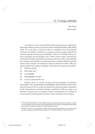 13 O artigo definido
Alan Baxter
Norma Lopes*

A variação no uso do artigo definido diante de possessivo é amplamente
observada no Brasil, mesmo em contextos urbanos (BAXTER; LOPES, 2004; SILVA,
1996). Por outro lado, na literatura sobre as variedades rurais do português
brasileiro, há também a referência ao emprego variável do artigo definido em
contextos que não envolvem posse (AMARAL, 1920, p.74; VEADO, 1982, p.37),
mas os exemplos são em princípio raros.1 Porém, entre as várias características
crioulizantes do dialeto de Helvécia anotadas por Ferreira (1984), a possibilidade
de o sintagma nominal (SN) sem artigo representar referência definida específica
chama muito a atenção. Em trabalho de campo nas décadas de 1980 e 1990, essa
variável ainda revelou alguma vitalidade, como mostram os seguintes exemplos:
(1)
Terrero era grande.
(2)

Pedeu vista, não é?

(3)

Io fechô janela.

(4)

Puque farinha ai tá ruim!

(5)

Io num vai pedi caro dele nom.

Estudos sobre os crioulos de base lexical portuguesa do Atlântico
(LUCCHESI, 1993; ALEXANDRE; HAGEMEIJER, 2007; BAPTISTA, 2002, 2007)
demonstram que o SN sem artigo desempenha um importante papel na gramática
do SN relativamente à referência definida e indefinida. O SN sem artigo é um
fenômeno bastante geral nas línguas crioulas, possivelmente um vestígio de
reestruturações morfossintáticas nas fases iniciais da história dessas línguas.

* O texto é derivado de Baxter e Lopes (2006). Porém, na preparação do presente capítulo, os dados
e a sua codificação foram revistos e foram realizadas três novas rodadas. Os resultados apresentados
aqui substituem aqueles relatados no referido trabalho anterior.
1

Também se observa um uso variável do artigo definido no português falado como segunda língua
por povos indígenas (AICHENVALD, 2002, p.317; MATTOS E SILVA, 1988, p.106-107).

319

Português Afro-Brasileiro.pmd

319

24/8/2009, 15:36

 