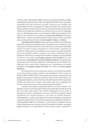 nos EUA, onde o chamado Black English constitui uma variedade específica do inglês
empregada pelos afro-americanos. Mas o português afro-brasileiro não é o português
empregado pelos afro-brasileiros em geral. Estima-se, por exemplo, que
aproximadamente 85% da população da cidade do Salvador seja constituída por
afrodescendentes. Entretanto, pode-se dizer que muito provavelmente nenhum deles
é falante do português afro-brasileiro, no sentido em que esse termo é empregado
aqui. Se o afrodescendente tem curso universitário e é filho de pais também de nível
superior, ele certamente será um falante da norma culta brasileira. Entretanto,
infelizmente, a maioria dos afrodescendentes ainda se situa na base da pirâmide
social, sendo geralmente falantes da norma popular urbana, ou rurbana.
O português afro-brasileiro designa aqui uma variedade constituída pelos
padrões de comportamento linguístico de comunidades rurais compostas em sua
maioria por descendentes diretos de escravos africanos que se fixaram em localidades
remotas do interior do país, praticando até os dias de hoje a agricultura de
subsistência. Muitas dessas comunidades têm a sua origem em antigos quilombos
de escravos foragidos e ainda se conservam em um grau relativamente alto de
isolamento. Dessa forma, o português afro-brasileiro guardaria uma especificidade
no universo mais amplo do português popular rural brasileiro (ou, mais
precisamente, norma popular rural do português brasileiro), não apenas pelas
características sócio-históricas próprias às comunidades em que ele é falado, mas,
sobretudo, pelas características linguísticas que o distinguiriam das demais
variedades do português popular do Brasil (ou melhor, da norma popular
brasileira).
Um levantamento recente estima que existam cerca de 800 comunidades
rurais afro-brasileiras isoladas no Brasil e aproximadamente 250 se situam no
Estado da Bahia (ANJOS, 2000). São normalmente pequenos agrupamentos que
agregam umas poucas centenas de indivíduos. Nesse sentido, não chegam a 1%
da população brasileira, constituindo uma reduzida fração dos 20% da população
brasileira que ainda vive no campo. Assim sendo, qual seria a importância de
conhecer esse microcosmo do universo sociolinguístico brasileiro?
A grande concentração da população brasileira nos centros urbanos é um
fenômeno recente e resulta do grande êxodo rural ocorrido desde meados do século
XX. Até o início desse século, mais de 80% da população vivia no campo. O
deslocamento massivo da população rural para a periferia das grandes cidades
transformou em variação diastrática o que antes era variação diatópica.
Tradicionalmente, o campo é mais refratário à normatização linguística, um fenômeno
em grande medida urbano. No cenário da polarização sociolinguística do Brasil, a
chamada norma culta teria se formado e se concentrado nos reduzidos núcleos
urbanos fixados quase que somente no litoral. Em oposição às cidades, o português
popular brasileiro ia se constituindo no interior do país, onde se instalaram os

32

Português Afro-Brasileiro.pmd

32

24/8/2009, 15:36

 