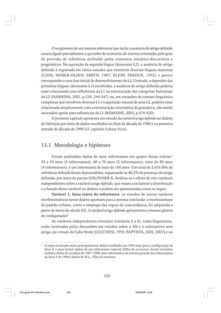 O surgimento de um sistema referencial que inclui a ausência do artigo definido
estaria ligado parcialmente a questões de economia de sistema orientadas pelo grau
de previsão de referência atribuído pelos contextos sintático-discursivos e
pragmáticos. Na aquisição da segunda língua (doravante L2), a ausência do artigo
definido é registrada em vários estudos que envolvem diversas línguas maternas
(CAIN; WEBER-OLSEN; SMITH, 1987; KLEIN; PERDUE, 1992) e parece
corresponder a uma fase inicial de desenvolvimento da L2. Contudo, a depender das
primeiras línguas (doravante L1) envolvidas, a ausência do artigo definido poderia
estar relacionada com influências da L1 na estruturação das categorias funcionais
da L2 (HAWKINS, 2001, p.239, 244-247) ou, em situações de contato linguístico
complexas que envolvem diversas L1 e a aquisição natural de uma L2, poderia estar
relacionada simplesmente com a estruturação sistemática da gramática, não sendo
necessário apelar para influências da L1 (ROMAINE, 2003, p.419-420).
O presente capítulo apresenta um estudo da variável artigo definido no dialeto
de Helvécia por meio de dados recolhidos no final da década de 1980 e na primeira
metade da década de 1990 (cf. capítulo 5 deste livro).

13.1 Metodologia e hipóteses
Foram analisados dados de onze informantes em quatro faixas etárias:2
35 a 45 anos (3 informantes), 60 a 70 anos (3 informantes), mais de 80 anos
(4 informantes), e um informante de mais de 100 anos. Um total de 2.655 SNs de
referência definida foram depreendidos, registrando-se 80,2% de presença do artigo
definido, por meio do pacote GOLDVARB-X. Avaliou-se o efeito de oito variáveis
independentes sobre a variável artigo definido, que visam a esclarecer a distribuição
e a função dessa variável no dialeto e podem ser apresentadas como se segue:
Variável 1, faixa etária do informante: os estudos de outras variáveis
morfossintáticas nesse dialeto apontam para a mesma conclusão: a morfossintaxe
do padrão urbano, como o emprego das regras de concordância, foi adquirida a
partir do início do século XX. A variável artigo definido apresentaria o mesmo gênero
de configuração?
As variáveis independentes restantes (variáveis 2 a 8), todas linguísticas,
estão motivadas pelas discussões em estudos sobre o SN e o substantivo sem
artigo, no crioulo de Cabo Verde (LUCCHESI, 1993; BAPTISTA, 2002, 2007) e no

2

O corpus analisado inclui principalmente dados recolhidos em 1994 mas, para a configuração da
faixa 4, e para incluir dados de um informante especial (filho de escravos), foram incluídos
também dados de recolhas de 1987-1988: dois informantes da mesma geração dos informantes
da faixa 4 de 1994 e dados de M.L., filho de escravos.

320

Português Afro-Brasileiro.pmd

320

24/8/2009, 15:36

 