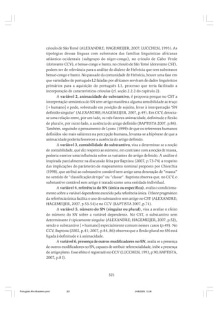 crioulo de São Tomé (ALEXANDRE; HAGEMEIJER, 2007; LUCCHESI, 1993). As
tipologias dessas línguas com substratos das famílias linguísticas africanas
atlântico-ocidentais (subgrupo do níger-congo), no crioulo de Cabo Verde
(doravante CCV), e benue-congo e banto, no crioulo de São Tomé (doravante CST),
podem ser de relevância para a análise do dialeto de Helvécia que tem substratos
benue-congo e banto. No passado da comunidade de Helvécia, houve uma fase em
que variedades de português L2 faladas por africanos serviram de dados linguísticos
primários para a aquisição do português L1, processo que teria facilitado a
incorporação de características crioulas (cf. seção 2.2.2 do capítulo 2).
A variável 2, animacidade do substantivo, é proposta porque no CST a
interpretação semântica do SN sem artigo manifesta alguma sensibilidade ao traço
[+humano] e pode, sobretudo em posição de sujeito, levar à interpretação ‘SN
definido singular’ (ALEXANDRE; HAGEMEIJER, 2007, p.49). Em CCV, detectase uma relação entre, por um lado, os três fatores animacidade, definitude e flexão
de plural e, por outro lado, a ausência do artigo definido (BAPTISTA 2007, p.86).
Também, seguindo o pensamento de Lyons (1999) de que os referentes humanos
definidos são mais salientes na percepção humana, levanta-se a hipótese de que a
animacidade poderia favorecer a ausência do artigo definido.
A variável 3, contabilidade do substantivo, visa a determinar se a noção
de contabilidade, que diz respeito ao número, em contraste com a noção de massa,
poderia exercer uma influência sobre as variantes do artigo definido. A análise é
inspirada parcialmente na discussão feita por Baptista (2007, p.73-74) a respeito
das implicações do parâmetro de mapeamento nominal proposto por Chierchia
(1998), que atribui ao substantivo contável sem artigo uma denotação de “massa”
no sentido de “classificação de tipo” ou “classe”. Baptista observa que, no CCV, o
substantivo contável sem artigo é tratado como uma entidade individual.
A variável 4, referência do SN (única ou específica), avalia o condicionamento sobre a variável dependente exercido pela referência única. O fator pragmático
da referência única facilita o uso do substantivo sem artigo no CST (ALEXANDRE;
HAGEMEIJER, 2007, p.53-54) e no CCV (BAPTISTA 2007, p.74).
A variável 5, número do SN (singular ou plural), visa a avaliar o efeito
do número do SN sobre a variável dependente. No CST, o substantivo sem
determinante é tipicamente singular (ALEXANDRE; HAGEMEIJER, 2007, p.52),
sendo o substantivo [+humano] especialmente comum nesses casos (p.49). No
CCV, Baptista (2002, p.41; 2007, p.84, 86) observa que a flexão plural no SN está
ligada à definitude e à animacidade.
A variável 6, presença de outros modificadores no SN, avalia se a presença
de outros modificadores no SN, capazes de atribuir referencialidade, inibe a presença
do artigo pleno. Esse efeito é registrado no CCV (LUCCHESI, 1993, p.90; BAPTISTA,
2007, p.81).

321

Português Afro-Brasileiro.pmd

321

24/8/2009, 15:36

 