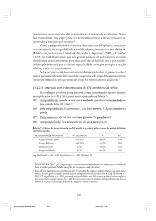pós-nominal como marcador das propriedades referenciais do substantivo. Nessa
fase transicional, esse papel pretérito do locativo começa a recuar enquanto se
desenvolve a estrutura pré-nominal.8
Como o artigo definido é altamente favorecido nos SNs plurais, detecta-se
na coocorrência do artigo definido e modificadores pós-nominais nos dados de
Helvécia um paralelo com o estudo de Alexandre e Hagemeijer (2007, p.41) sobre
o CST, no qual observaram que um grande número de substantivos estavam
modificados simultaneamente pelo marcador plural definido inen e por modificadores pós-nominais que atribuíam especificidade como, por exemplo, a oração
relativa, o adjetivo e o possessivo.
Sob a perspectiva do desenvolvimento diacrônico do dialeto, parece razoável
propor que os modificadores favorecedores da presença do artigo definido constituem
contextos estruturais em que o uso do artigo foi primeiramente adquirido.9

13.2.2.4 Interação com o determinante do SN correferencial prévio
Na avaliação do efeito dessa variável, foram considerados quatro fatores,
exemplificados de (15) a (18), cujos resultados estão na Tabela 7:
(15) Artigo definido: quando eu tava com o machado, quando eu bati o machado no
pau, quando bateu fez <taco>!
(16)

Sem artigo definido: Essas menina é... é pa barrê terreiro. [...] poque terrêro era
grande

(17)

Demonstrativo: Qu’ocê num contá esse garucho. Pá garucho levá!

(18)

Artigo indefinido: Fica uma parte pra ali, ôtra parte pra cá!

Tabela 7 - Efeito do determinante no SN anafórico prévio sobre o uso do artigo definido
em Helvécia-BA
DETERMINANTE: SN PRÉVIO

NO. DE DADOS

%

P
.R.

Artigo definido pleno

411/462

89.0%

.610

Artigo definido

104/204

51.0%

.288

Demonstrativo

27/37

73.0%

.345

Artigo indefinido

37/43

86.0%

.504

Log likelihood = -851.435 Significância = .000 [Rodada 1]

8

SCHWEGLER (2007, p.21) aponta para um mecanismo semelhante no palenquero (crioulo de
base lexical espanhola, falado na região de Cartagena, na Colômbia).

9

Esta ideia é parcialmente confirmada em resultados de análises independentes de cada faixa
etária. Assim, por exemplo, numa análise independente da faixa etária 4 (Log liklihood = 285.372; significância = .000), o uso do artigo definido em SNs com orações relativas registra
um peso relativo quase neutro (p.r..48). Em contrapartida, em análises independentes das faixas
etárias 3 e 2, o uso do artigo definido é categórico nesse contexto.

327

Português Afro-Brasileiro.pmd

327

24/8/2009, 15:36

 