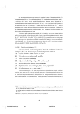 Os resultados revelam uma interação complexa entre o determinante do SN
correferente prévio (SN1) e o determinante do SN correferente subsequente (SN2).
Quando o SN1 leva o artigo definido pleno ou ∅, há um efeito sequencial: é
favorecida a repetição desse determinante no SN2.10 Em contrapartida, a presença
do demonstrativo no SN1 favorece a ausência do artigo definido no SN2. Como o
demonstrativo atribui os dois valores referenciais de dêixis e definitude, a referência
do SN está suficientemente fundamentada para dispensar o determinante na
ocorrência subsequente desse SN.
Por outro lado, o artigo indefinido no SN1 exerce um efeito quase neutro
sobre a presença do artigo pleno no SN2. Nesse caso, há um paralelo com os fatos
do CCV (LUCCHESI, 1993; BAPTISTA, 2002, 2007), e uma diferença em relação ao
CST, que requer um passo intermediário no qual o SN2 aparece com o marcador de
especificidade se, e só na ocorrência posterior aparece o SN sem determinante
definido (ALEXANDRE; HAGEMEIJER, 2007, p.55).

13.2.2.5 Função sintática do SN
Com esta variável, foram investigados os efeitos de sete fatores listados nos
exemplos (19) a (25) abaixo,11 cujos resultados figuram na Tabela 8.
(19) Sujeito: mãezinha de nós caregava nós assim
(20)

Objeto direto: eu vi distância do caminho

(21)

Predicativo: Ma lá é casa dela!

(22)

Adjunto adverbial: Agora só quand’ele vai lá na venda

(23)

Adjunto adnominal: non dou dinheiro de dizmo

(24)

Objeto indireto: [eles] vendeu pas firma, vendeu pa fazendero

(25)

SN independente: Eu…… meu irmão…12

A análise revela que o SN sem artigo definido aparece numa ampla gama de
funções, mas nota-se que o artigo definido pleno só é consistentemente favorecido
na função de adjunto adnominal, enquanto o SN independente nem o favorece
nem o desfavorece. Em contrapartida, todos os fatores restantes desfavorecem o

10

O fenômeno relembra o processamento paralelo detetado na variável presença da flexão de plural
no SN, observado por Scherre (1988).

11

As funções de tópico e aposto não foram tratadas nesta análise, tendo em vista o baixo número
de dados.

12

Resposta à pergunta do entrevistador: “Quem faz esse trabalho?”.

328

Português Afro-Brasileiro.pmd

328

24/8/2009, 15:36

 