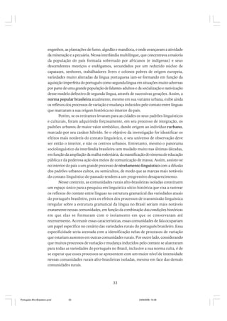 engenhos, as plantações de fumo, algodão e mandioca, e onde avançavam a atividade
da mineração e a pecuária. Nessa interlândia multilíngue, que concentrava a maioria
da população do país formada sobretudo por africanos (e indígenas) e seus
descendentes mestiços e endógamos, secundados por um reduzido núcleo de
capatazes, senhores, trabalhadores livres e colonos pobres de origem europeia,
variedades muito alteradas da língua portuguesa iam-se formando em função da
aquisição imperfeita do português como segunda língua em situações muito adversas
por parte de uma grande população de falantes adultos e da socialização e nativização
desse modelo defectivo de segunda língua, através de sucessivas gerações. Assim, a
norma popular brasileira atualmente, mesmo em sua variante urbana, exibe ainda
os reflexos dos processos de variação e mudança induzidos pelo contato entre línguas
que marcaram a sua origem histórica no interior do país.
Porém, se os retirantes levaram para as cidades os seus padrões linguísticos
e culturais, foram adquirindo forçosamente, em seu processo de integração, os
padrões urbanos de maior valor simbólico, dando origem ao indivíduo rurbano,
marcado por seu caráter híbrido. Se o objetivo da investigação for identificar os
efeitos mais notáveis do contato linguístico, o seu universo de observação deve
ser então o interior, e não os centros urbanos. Entretanto, mesmo o panorama
sociolinguístico da interlândia brasileira tem mudado muito nas últimas décadas,
em função da ampliação da malha rodoviária, da massificação do sistema de educação
pública e da poderosa ação dos meios de comunicação de massa. Assim, assiste-se
no interior do país a um grande processo de nivelamento linguístico com a difusão
dos padrões urbanos cultos, ou semicultos, de modo que as marcas mais notáveis
do contato linguístico do passado tendem a um progressivo desaparecimento.
Nesse contexto, as comunidades rurais afro-brasileiras isoladas constituem
um espaço único para a pesquisa em linguística sócio-histórica que visa a rastrear
os reflexos do contato entre línguas na estrutura gramatical das variedades atuais
do português brasileiro, pois os efeitos dos processos de transmissão linguística
irregular sobre a estrutura gramatical da língua no Brasil seriam mais notáveis
exatamente nessas comunidades, em função da combinação das condições históricas
em que elas se formaram com o isolamento em que se conservaram até
recentemente. Ao reunir essas características, essas comunidades de fala ocupariam
um papel específico no cenário das variedades rurais do português brasileiro. Essa
especificidade seria atestada com a identificação nelas de processos de variação
que estariam ausentes em outras comunidades rurais. Por outro lado, considerando
que muitos processos de variação e mudança induzidos pelo contato se alastraram
para todas as variedades do português no Brasil, inclusive a sua norma culta, é de
se esperar que esses processos se apresentem com um maior nível de intensidade
nessas comunidades rurais afro-brasileiras isoladas, mesmo em face das demais
comunidades rurais.

33

Português Afro-Brasileiro.pmd

33

24/8/2009, 15:36

 