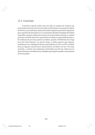13.3 Conclusão
O presente capítulo atribui mais um dado ao conjunto de variáveis que
testemunham processos de reestruturação morfossintática no passado do dialeto
de Helvécia, provocados pela natureza dos dados linguísticos primários disponíveis
para a aquisição do português L2 e L1 nas primeiras décadas da fundação da Colônia
Leopoldina, quando a maioria dos escravos era de procedência africana. A variável
apresenta um perfil diacrônico aquisicional em relação ao artigo definido pleno, e
há evidências de uma fase pretérita no dialeto, quando o SN definido sem artigo
teria sido mais frequente. Ao mesmo tempo, a análise apontou para algumas
semelhanças com a tipologia do SN sem artigo definido no CVS e no CST, e também
detectou algumas características idiossincráticas do dialeto em foco. No corpus
analisado, a variável está amplamente distribuída num SN que ainda está em
desenvolvimento sob influência de variedades do português brasileiro mais próximas
da norma padrão.

330

Português Afro-Brasileiro.pmd

330

24/8/2009, 15:36

 