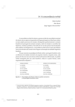14 A concordância verbal
Dante Lucchesi
Alan Baxter
Jorge Augusto Alves da Silva*

A concordância verbal de número e pessoa ao lado da concordância nominal
de número são os aspectos da gramática da língua portuguesa no Brasil que exibem
os mais amplos processos de variação, distinguindo qualitativamente a variante
brasileira do português da variante europeia, onde tal variação é, na melhor das
hipóteses, residual e periférica. Para além de ser um dos pontos mais focalizados
pelas análises sociolinguísticas, a concordância verbal está no centro dos debates
acerca da relevância do contato entre línguas na formação da realidade linguística
brasileira.
No que concerne ao paradigma da flexão verbal, o português brasileiro culto
se diferencia da tradição normativa da seguinte maneira: enquanto nesta, cada
pessoa do discurso tem uma forma verbal morficamente diferenciada, no padrão
verbal consagrado pelo uso culto brasileiro, reduz-se a quatro formas, como
esquematizado no Quadro 1.
NORMA PADRÃO

NORMA CULTA BRASILEIRA

eu trabalho

eu trabalho

tu trabalhas

você trabalha

ele/ela trabalha

ele/ela trabalha

nós trabalhamos

nós trabalhamos

vós trabalhais

vocês trabalham

eles/elas trabalham

eles/elas trabalham

Quadro 1 - O paradigma da flexão verbal no padrão normativo
e no português brasileiro culto

* A autoria deste capítulo é dividida da seguinte maneira: a introdução ficou a cargo de Dante
Lucchesi; a seção 14.1. é de autoria de Dante Lucchesi e Alan Baxter; a seção 14.2. é de Jorge
Augusto Alves da Silva e Dante Lucchesi; e seção 14.3. é de autoria de Dante Lucchesi.

331

Português Afro-Brasileiro.pmd

331

24/8/2009, 15:36

 